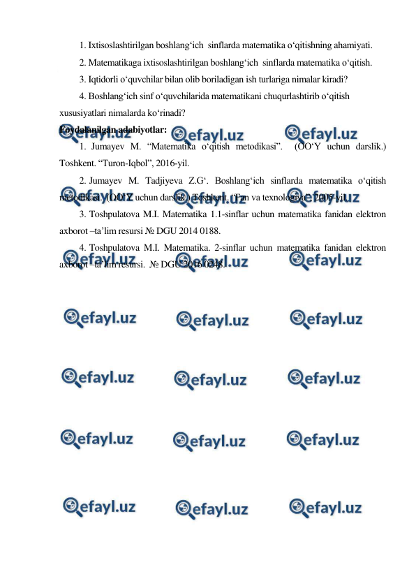  
 
1. Ixtisoslashtirilgan boshlang‘ich  sinflarda matematika o‘qitishning ahamiyati. 
2. Matematikaga ixtisoslashtirilgan boshlang‘ich  sinflarda matematika o‘qitish.  
3. Iqtidorli o‘quvchilar bilan olib boriladigan ish turlariga nimalar kiradi? 
4. Boshlang‘ich sinf o‘quvchilarida matematikani chuqurlashtirib o‘qitish 
xususiyatlari nimalarda ko‘rinadi? 
Foydalanilgan adabiyotlar: 
1.  Jumayev M. “Matematika o‘qitish metodikasi”.  (OO‘Y uchun darslik.)  
Toshkent. “Turon-Iqbol”, 2016-yil. 
2. Jumayev M. Tadjiyeva Z.G‘. Boshlang‘ich sinflarda matematika o‘qitish 
metodikasi.  (OO‘Y uchun darslik.) Toshkent. “Fan va texnologiya”, 2005-yil. 
3. Toshpulatova M.I. Matematika 1.1-sinflar uchun matematika fanidan elektron 
axborot –ta’lim resursi № DGU 2014 0188. 
4. Toshpulatova M.I. Matematika. 2-sinflar uchun matematika fanidan elektron 
axborot –ta’lim resursi.  № DGU 2016 0248. 
 
