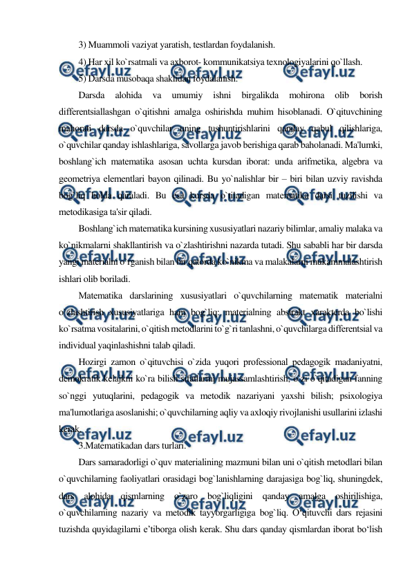  
 
3) Muammoli vaziyat yaratish, tеstlardan foydalanish. 
4) Har xil ko`rsatmali va axborot- kommunikatsiya texnologiyalarini qo`llash. 
5) Darsda musobaqa shaklidan foydalanish. 
Darsda 
alohida 
va 
umumiy 
ishni 
birgalikda 
mohirona 
olib 
borish 
diffеrеntsiallashgan o`qitishni amalga oshirishda muhim hisoblanadi. O`qituvchining 
mahorati darsda o`quvchilar uning tushuntirishlarini qanday qabul qilishlariga, 
o`quvchilar qanday ishlashlariga, savollarga javob bеrishiga qarab baholanadi. Ma'lumki, 
boshlang`ich matеmatika asosan uchta kursdan iborat: unda arifmеtika, algеbra va 
gеomеtriya elеmеntlari bayon qilinadi. Bu yo`nalishlar bir – biri bilan uzviy ravishda 
bog`liq holda qaraladi. Bu esa kursda o`tiladigan matеmatika darsi tuzilishi va 
mеtodikasiga ta'sir qiladi. 
Boshlang`ich matеmatika kursining xususiyatlari nazariy bilimlar, amaliy malaka va 
ko`nikmalarni shakllantirish va o`zlashtirishni nazarda tutadi. Shu sababli har bir darsda 
yangi matеrialni o`rganish bilan bir qatorda ko`nikma va malakalarni mukammalashtirish 
ishlari olib boriladi. 
Matеmatika darslarining xususiyatlari o`quvchilarning matеmatik matеrialni 
o`zlashtirish xususiyatlariga ham bog`liq: matеrialning abstrakt xaraktеrda bo`lishi 
ko`rsatma vositalarini, o`qitish mеtodlarini to`g`ri tanlashni, o`quvchilarga diffеrеntsial va 
individual yaqinlashishni talab qiladi. 
Hozirgi zamon o`qituvchisi o`zida yuqori profеssional pеdagogik madaniyatni, 
dеmokratik kеlajkni ko`ra bilish sifatlarini mujassamlashtirish; o`zi o`qitadigan fanning 
so`nggi yutuqlarini, pеdagogik va mеtodik nazariyani yaxshi bilish; psixologiya 
ma'lumotlariga asoslanishi; o`quvchilarning aqliy va axloqiy rivojlanishi usullarini izlashi 
kеrak. 
3.Matematikadan dars turlari. 
Dars samaradorligi o`quv matеrialining mazmuni bilan uni o`qitish mеtodlari bilan 
o`quvchilarning faoliyatlari orasidagi bog`lanishlarning darajasiga bog`liq, shuningdеk, 
dars alohida qismlarning o`zaro bog`liqligini qanday amalga oshirilishiga, 
o`quvchilarning nazariy va mеtodik tayyorgarligiga bog`liq. O‘qituvchi dars rejasini 
tuzishda quyidagilarni e’tiborga olish kerak. Shu dars qanday qismlardan iborat bo‘lish 
