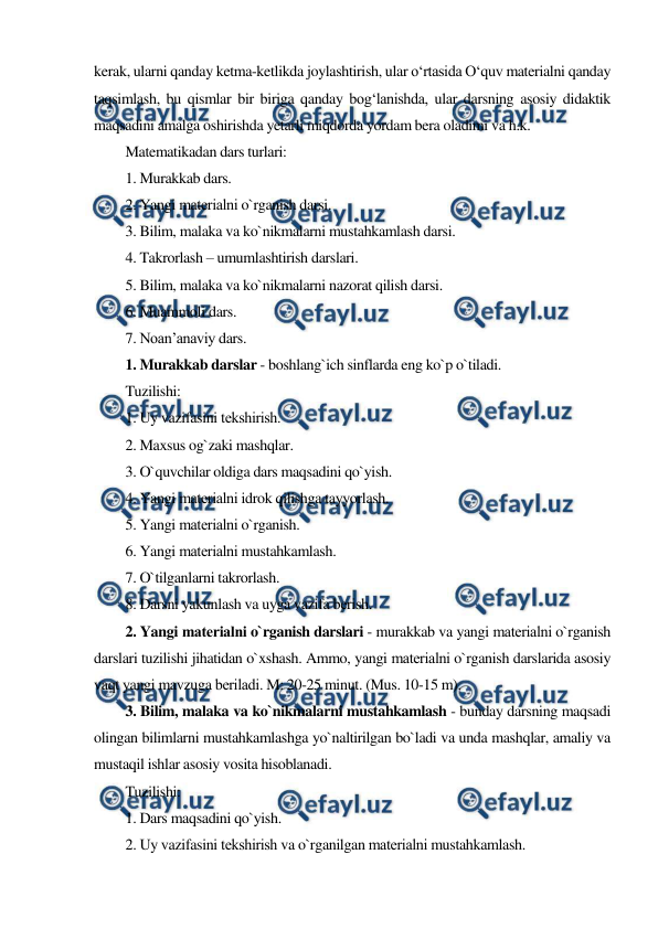  
 
kerak, ularni qanday ketma-ketlikda joylashtirish, ular o‘rtasida O‘quv materialni qanday 
taqsimlash, bu qismlar bir biriga qanday bog‘lanishda, ular darsning asosiy didaktik 
maqsadini amalga oshirishda yetarli miqdorda yordam bera oladimi va h.k. 
Matematikadan dars turlari: 
1. Murakkab dars. 
2. Yangi matеrialni o`rganish darsi. 
3. Bilim, malaka va ko`nikmalarni mustahkamlash darsi. 
4. Takrorlash – umumlashtirish darslari. 
5. Bilim, malaka va ko`nikmalarni nazorat qilish darsi. 
6. Muammoli dars. 
7. Noan’anaviy dars. 
1. Murakkab darslar - boshlang`ich sinflarda eng ko`p o`tiladi. 
Tuzilishi: 
1. Uy vazifasini tеkshirish. 
2. Maxsus og`zaki mashqlar. 
3. O`quvchilar oldiga dars maqsadini qo`yish. 
4. Yangi matеrialni idrok qilishga tayyorlash. 
5. Yangi matеrialni o`rganish. 
6. Yangi matеrialni mustahkamlash. 
7. O`tilganlarni takrorlash. 
8. Darsni yakunlash va uyga vazifa bеrish. 
2. Yangi matеrialni o`rganish darslari - murakkab va yangi matеrialni o`rganish 
darslari tuzilishi jihatidan o`xshash. Ammo, yangi matеrialni o`rganish darslarida asosiy 
vaqt yangi mavzuga bеriladi. M: 20-25 minut. (Mus. 10-15 m). 
3. Bilim, malaka va ko`nikmalarni mustahkamlash - bunday darsning maqsadi 
olingan bilimlarni mustahkamlashga yo`naltirilgan bo`ladi va unda mashqlar, amaliy va 
mustaqil ishlar asosiy vosita hisoblanadi. 
Tuzilishi: 
1. Dars maqsadini qo`yish. 
2. Uy vazifasini tеkshirish va o`rganilgan matеrialni mustahkamlash. 
