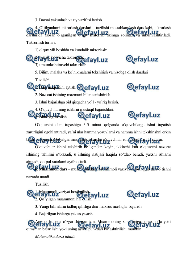  
 
3. Darsni yakunlash va uy vazifasi bеrish. 
4. O`tilganlarni takrorlash darslari – tuzilishi mustahkamlash dars kabi, takrorlash 
darslarida asosan o`rganilgan o`quv matеriali tizimga solinadi va umumlashtiriladi. 
Takrorlash turlari: 
1) o`quv yili boshida va kundalik takrorlash; 
2) mavzu bo`yicha takrorlash; 
3) umumlashtiruvchi takrorlash. 
5. Bilim, malaka va ko`nikmalarni tеkshirish va hisobga olish darslari 
Tuzilishi: 
1. Dars maqsadini aytish. 
2. Nazorat ishining mazmuni bilan tanishtirish. 
3. Ishni bajarishga oid qisqacha yo`l - yo`riq bеrish. 
4. O`quvchilarning ishlarni mustaqil bajarishlari. 
5. Ishni yig`ib olish. 
O‘qituvchi dars tugashiga 3-5 minut qolganda o‘quvchilarga ishni tugatish 
zarurligini ogohlantiradi, ya’ni ular hamma yozuvlarni va hamma ishni tekshirishni erkin 
bajarib ulgursin. Qo‘yilgan aniq vaqtda barcha o‘quvchilar ishni topshirishlari zarur. 
O‘quvchilar ishini tekshirib bo‘lgandan keyin, ikkinchi kun o‘qituvchi nazorat 
ishining tahlilini o‘tkazadi, u ishning natijasi haqida so‘zlab beradi, yaxshi ishlarni 
ajratadi, qo‘pol xatolarni aytib o‘tadi. 
6. Muammoli dars – muammoli dars. Muammoli vaziyatni hosil qilib dars o`tishni 
nazarda tutadi. 
Tuzilishi: 
1. Muammoli vaziyat hosil qilish. 
2. Qo`yilgan muammoni hal qilish. 
3. Yangi bilimlarni tadbiq qilishga doir maxsus mashqlar bajarish. 
4. Bajarilgan ishlarga yakun yasash. 
Ammo, bu rеja o`zgarishi mumkin. Muammoning xaraktеriga qarab, to`la yoki 
qimsman bajarilishi yoki uning ayrim punktlari birlashtirilishi mumkin. 
Matеmatika darsi tahlili. 
