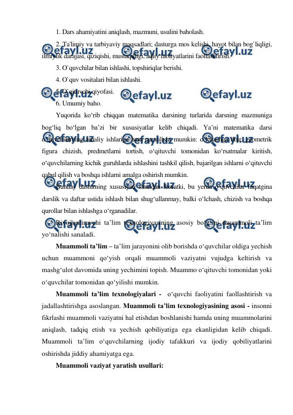  
 
1. Dars ahamiyatini aniqlash, mazmuni, usulini baholash. 
2. Ta'limiy va tarbiyaviy maqsadlari; dasturga mos kеlishi, hayot bilan bog`liqligi, 
ilmiylik darajasi, qiziqishi, mustaqilligi, aqliy faoliyatlarini faollashtirish. 
3. O`quvchilar bilan ishlashi, topshiriqlar bеrishi. 
4. O`quv vositalari bilan ishlashi. 
5. O`qituvchi qiyofasi. 
6. Umumiy baho. 
Yuqorida ko‘rib chiqqan matematika darsining turlarida darsning mazmuniga 
bog‘liq bo‘lgan ba’zi bir xususiyatlar kelib chiqadi. Ya’ni matematika darsi 
o‘quvchilarning amaliy ishlariga ham qaratilishi mumkin: o‘lchashga doir, geometrik 
figura chizish, predmetlarni tortish, o‘qituvchi tomonidan ko‘rsatmalar kiritish, 
o‘quvchilarning kichik guruhlarda ishlashini tashkil qilish, bajarilgan ishlarni o‘qituvchi 
qabul qilish va boshqa ishlarni amalga oshirish mumkin. 
Bunday dasturning xususiyati shundan iboratki, bu yerda o‘quvchilar faqatgina 
darslik va daftar ustida ishlash bilan shug‘ullanmay, balki o‘lchash, chizish va boshqa 
qurollar bilan ishlashga o‘rganadilar.  
Rivojlantiruvchi ta’lim texnologiyasining asosiy bo‘g‘ini muammoli ta’lim 
yo‘nalishi sanaladi. 
Muammoli ta’lim – ta’lim jarayonini olib borishda o‘quvchilar oldiga yechish 
uchun muammoni qo‘yish orqali muammoli vaziyatni vujudga keltirish va 
mashg‘ulot davomida uning yechimini topish. Muammo o‘qituvchi tomonidan yoki 
o‘quvchilar tomonidan qo‘yilishi mumkin. 
Muammoli ta’lim texnologiyalari -  o‘quvchi faoliyatini faollashtirish va 
jadallashtirishga asoslangan. Muammoli ta’lim texnologiyasining asosi - insonni 
fikrlashi muammoli vaziyatni hal etishdan boshlanishi hamda uning muammolarini 
aniqlash, tadqiq etish va yechish qobiliyatiga ega ekanligidan kelib chiqadi. 
Muammoli ta’lim o‘quvchilarning ijodiy tafakkuri va ijodiy qobiliyatlarini 
oshirishda jiddiy ahamiyatga ega. 
Muammoli vaziyat yaratish usullari: 
