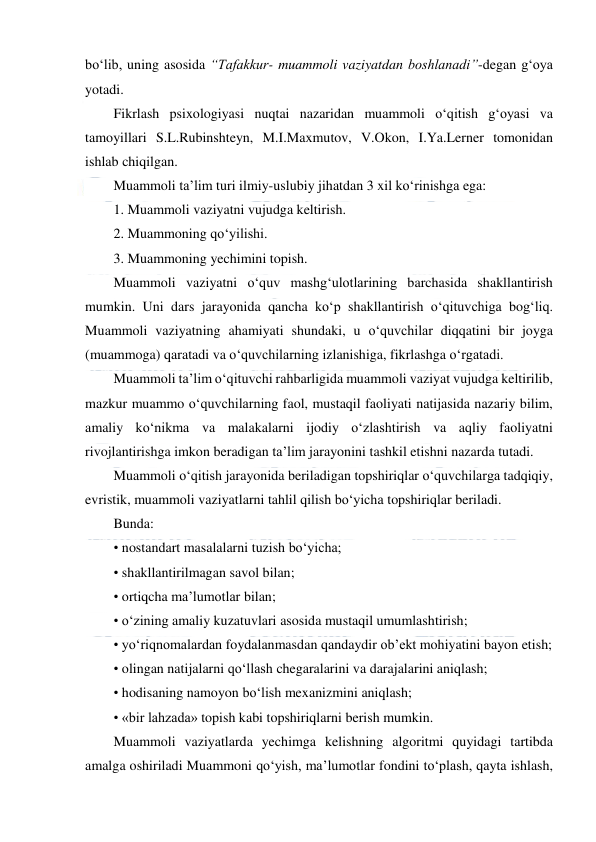  
 
bo‘lib, uning asosida “Tafakkur- muammoli vaziyatdan boshlanadi”-degan g‘oya 
yotadi. 
Fikrlash psixologiyasi nuqtai nazaridan muammoli o‘qitish g‘oyasi va 
tamoyillari S.L.Rubinshteyn, M.I.Maxmutov, V.Okon, I.Ya.Lerner tomonidan 
ishlab chiqilgan. 
Muammoli ta’lim turi ilmiy-uslubiy jihatdan 3 xil ko‘rinishga ega: 
1. Muammoli vaziyatni vujudga keltirish. 
2. Muammoning qo‘yilishi. 
3. Muammoning yechimini topish. 
Muammoli vaziyatni o‘quv mashg‘ulotlarining barchasida shakllantirish 
mumkin. Uni dars jarayonida qancha ko‘p shakllantirish o‘qituvchiga bog‘liq. 
Muammoli vaziyatning ahamiyati shundaki, u o‘quvchilar diqqatini bir joyga 
(muammoga) qaratadi va o‘quvchilarning izlanishiga, fikrlashga o‘rgatadi. 
Muammoli ta’lim o‘qituvchi rahbarligida muammoli vaziyat vujudga keltirilib, 
mazkur muammo o‘quvchilarning faol, mustaqil faoliyati natijasida nazariy bilim, 
amaliy ko‘nikma va malakalarni ijodiy o‘zlashtirish va aqliy faoliyatni 
rivojlantirishga imkon beradigan ta’lim jarayonini tashkil etishni nazarda tutadi. 
Muammoli o‘qitish jarayonida beriladigan topshiriqlar o‘quvchilarga tadqiqiy, 
evristik, muammoli vaziyatlarni tahlil qilish bo‘yicha topshiriqlar beriladi. 
Bunda: 
• nostandart masalalarni tuzish bo‘yicha; 
• shakllantirilmagan savol bilan; 
• ortiqcha ma’lumotlar bilan; 
• o‘zining amaliy kuzatuvlari asosida mustaqil umumlashtirish; 
• yo‘riqnomalardan foydalanmasdan qandaydir ob’ekt mohiyatini bayon etish; 
• olingan natijalarni qo‘llash chegaralarini va darajalarini aniqlash; 
• hodisaning namoyon bo‘lish mexanizmini aniqlash; 
• «bir lahzada» topish kabi topshiriqlarni berish mumkin. 
Muammoli vaziyatlarda yechimga kelishning algoritmi quyidagi tartibda 
amalga oshiriladi Muammoni qo‘yish, ma’lumotlar fondini to‘plash, qayta ishlash, 
