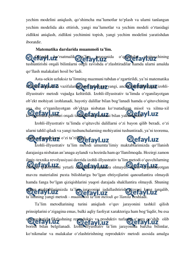  
 
yechim modelini aniqlash, qo‘shimcha ma’lumotlar to‘plash va ularni tanlangan 
yechim modelida aks ettirish, yangi ma’lumotlar va yechim modeli o‘rtasidagi 
zidlikni aniqlash, zidlikni yechimini topish, yangi yechim modelini yaratishdan 
iboratdir. 
 Matematika darslarida muammoli ta’lim. 
Og‘zaki 
ko‘rsatmalik 
ta’lim 
jarayonida 
o‘quvchilar 
o‘qituvchining 
tushuntirishi orqali bilimlarni ongli ravishda o‘zlashtiradilar hamda ularni amalda 
qo‘llash malakalari hosil bo‘ladi. 
Asta-sekin uzluksiz ta’limning mazmuni tubdan o‘zgartirildi, ya’ni matematika 
ta’limni maqsad va vazifalariga mos keladigan yangi, ancha takomillashgan izohli-
illyustrativ metodi vujudga keltirildi. Izohli-illyustrativ ta’limda o‘rganilayotgan 
ob’ekt mohiyati izohlanadi, hayotiy dalillar bilan bog‘lanadi hamda o‘qituvchining 
ana shu o‘rganilayotgan ob’ektga nisbatan ko‘rsatadigan misol va xilma-xil 
ko‘rgazmali qurollari orqali tasdiqlovchi xulosasi bilan yakunlanadi. 
Izohli-illyustrativ ta’limda o‘qituvchi dalillarni o‘zi bayon qilib beradi, o‘zi 
ularni tahlil qiladi va yangi tushunchalarning mohiyatini tushuntiradi, ya’ni teorema, 
qoida va qonunlarni o‘zi ta’riflaydi. 
Izohli-illyustrativ ta’lim metodi umumta’limiy maktablarimizda qo‘llanish 
darajasiga nisbatan an’anaga aylandi va hozirda ham qo‘llanilmoqda. Hozirgi zamon 
ilmiy-texnika revolyusiyasi davrida izohli-illyustrativ ta’lim metodi o‘quvchilarning 
fikrlash qobiliyatini yetarli darajada rivojlantira olmaydi, ularni o‘rganilayotgan 
mavzu materialini puxta bilishlariga bo‘lgan ehtiyojlarini qanoatlantira olmaydi 
hamda fanga bo‘lgan qiziqishlarini yuqori darajada shakllantira olmaydi. Shuning 
uchun maktablarimizda ta’lim jarayonini jadallashtirish g‘oyasi keng tarqalib, 
ta’limning yangi metodi - muammoli ta’lim metodi qo‘llanila boshladi. 
Ta’lim metodlarining turini aniqlash o‘quv jarayonini tashkil qilish 
prinsiplarini o‘zigagina emas, balki aqliy faoliyat xarakteriga ham bog‘liqdir, bu esa 
o‘z navbatida fikrlashning reproduktiv va produktiv turlarini o‘zaro qo‘shib  olib  
borish bilan belgilanadi. Izohli-illyustrativ ta’lim jarayonida barcha bilimlar,  
ko‘nikmalar va malakalar o‘zlashtirishning reproduktiv metodi asosida amalga 

