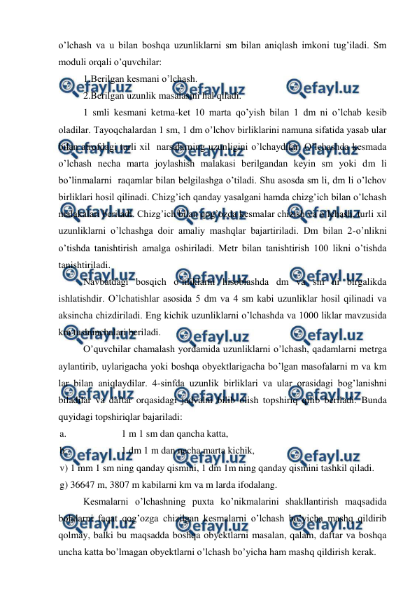 
 
o’lchash va u bilan boshqa uzunliklarni sm bilan aniqlash imkoni tug’iladi. Sm 
moduli orqali o’quvchilar: 
 
1.Berilgan kesmani o’lchash. 
 
2.Berilgan uzunlik masalasini hal qiladi. 
 
1 smli kesmani ketma-ket 10 marta qo’yish bilan 1 dm ni o’lchab kesib 
oladilar. Tayoqchalardan 1 sm, 1 dm o’lchov birliklarini namuna sifatida yasab ular 
bilan atrofdagi turli xil  narsalarning uzunligini o’lchaydilar. O’lchashda kesmada 
o’lchash necha marta joylashish malakasi berilgandan keyin sm yoki dm li 
bo’linmalarni  raqamlar bilan belgilashga o’tiladi. Shu asosda sm li, dm li o’lchov 
birliklari hosil qilinadi. Chizg’ich qanday yasalgani hamda chizg’ich bilan o’lchash 
malakalari beriladi. Chizg’ich bilan qog’ozda kesmalar chizish va o’lchash, turli xil 
uzunliklarni o’lchashga doir amaliy mashqlar bajartiriladi. Dm bilan 2-o’nlikni 
o’tishda tanishtirish amalga oshiriladi. Metr bilan tanishtirish 100 likni o’tishda 
tanishtiriladi. 
 
Navbatdagi bosqich o’nliklarni hisoblashda dm va sm ni birgalikda 
ishlatishdir. O’lchatishlar asosida 5 dm va 4 sm kabi uzunliklar hosil qilinadi va 
aksincha chizdiriladi. Eng kichik uzunliklarni o’lchashda va 1000 liklar mavzusida 
km tushunchalari beriladi. 
 
O’quvchilar chamalash yordamida uzunliklarni o’lchash, qadamlarni metrga 
aylantirib, uylarigacha yoki boshqa obyektlarigacha bo’lgan masofalarni m va km 
lar bilan aniqlaydilar. 4-sinfda uzunlik birliklari va ular orasidagi bog’lanishni 
biladilar va daftar orqasidagi jadvalni bilib olish topshiriq qilib beriladi. Bunda 
quyidagi topshiriqlar bajariladi: 
a. 
1 m 1 sm dan qancha katta, 
b. 
1 dm 1 m dan necha marta kichik,  
v) 1 mm 1 sm ning qanday qismini, 1 dm 1m ning qanday qismini tashkil qiladi. 
g) 36647 m, 3807 m kabilarni km va m larda ifodalang. 
 
Kesmalarni o’lchashning puxta ko’nikmalarini shakllantirish maqsadida 
bolalarni faqat qog’ozga chizilgan kesmalarni o’lchash bo’yicha mashq qildirib 
qolmay, balki bu maqsadda boshqa obyektlarni masalan, qalam, daftar va boshqa 
uncha katta bo’lmagan obyektlarni o’lchash bo’yicha ham mashq qildirish kerak. 

