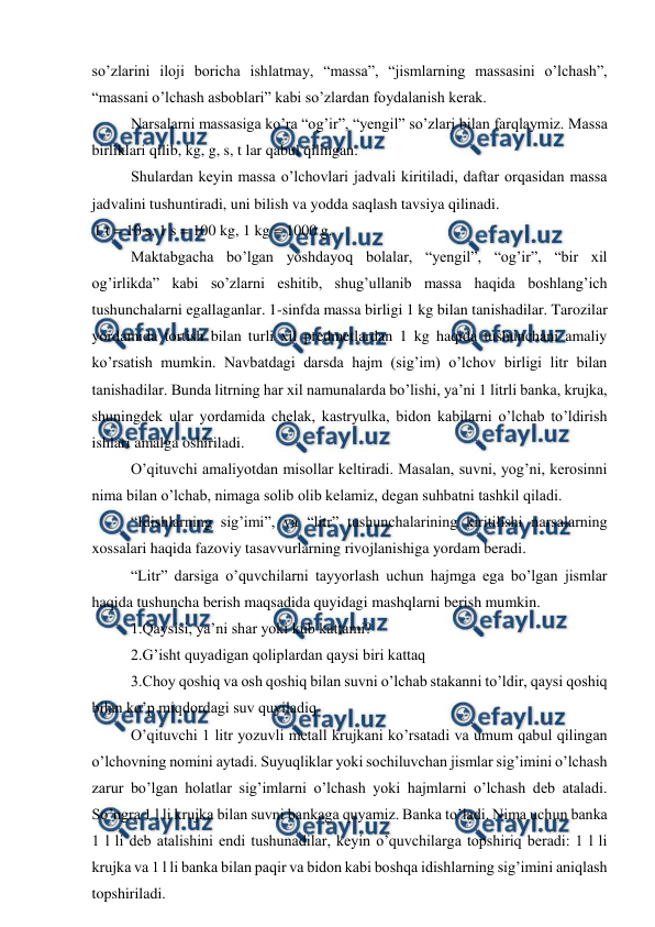  
 
so’zlarini iloji boricha ishlatmay, “massa”, “jismlarning massasini o’lchash”, 
“massani o’lchash asboblari” kabi so’zlardan foydalanish kerak. 
 
Narsalarni massasiga ko’ra “og’ir”, “yengil” so’zlari bilan farqlaymiz. Massa 
birliklari qilib, kg, g, s, t lar qabul qilingan. 
 
Shulardan keyin massa o’lchovlari jadvali kiritiladi, daftar orqasidan massa 
jadvalini tushuntiradi, uni bilish va yodda saqlash tavsiya qilinadi. 
1 t = 10 s, 1 s = 100 kg, 1 kg = 1000 g. 
 
Maktabgacha bo’lgan yoshdayoq bolalar, “yengil”, “og’ir”, “bir xil 
og’irlikda” kabi so’zlarni eshitib, shug’ullanib massa haqida boshlang’ich 
tushunchalarni egallaganlar. 1-sinfda massa birligi 1 kg bilan tanishadilar. Tarozilar 
yordamida tortish bilan turli xil predmetlardan 1 kg haqida tushunchani amaliy 
ko’rsatish mumkin. Navbatdagi darsda hajm (sig’im) o’lchov birligi litr bilan 
tanishadilar. Bunda litrning har xil namunalarda bo’lishi, ya’ni 1 litrli banka, krujka, 
shuningdek ular yordamida chelak, kastryulka, bidon kabilarni o’lchab to’ldirish 
ishlari amalga oshiriladi. 
 
O’qituvchi amaliyotdan misollar keltiradi. Masalan, suvni, yog’ni, kerosinni 
nima bilan o’lchab, nimaga solib olib kelamiz, degan suhbatni tashkil qiladi. 
 
“Idishlarning sig’imi”, va “litr” tushunchalarining kiritilishi narsalarning 
xossalari haqida fazoviy tasavvurlarning rivojlanishiga yordam beradi. 
 
“Litr” darsiga o’quvchilarni tayyorlash uchun hajmga ega bo’lgan jismlar 
haqida tushuncha berish maqsadida quyidagi mashqlarni berish mumkin. 
 
1.Qaysisi, ya’ni shar yoki kub kattami? 
 
2.G’isht quyadigan qoliplardan qaysi biri kattaq 
 
3.Choy qoshiq va osh qoshiq bilan suvni o’lchab stakanni to’ldir, qaysi qoshiq 
bilan ko’p miqdordagi suv quyiladiq 
 
O’qituvchi 1 litr yozuvli metall krujkani ko’rsatadi va umum qabul qilingan 
o’lchovning nomini aytadi. Suyuqliklar yoki sochiluvchan jismlar sig’imini o’lchash 
zarur bo’lgan holatlar sig’imlarni o’lchash yoki hajmlarni o’lchash deb ataladi. 
So’ngra 1 l li krujka bilan suvni bankaga quyamiz. Banka to’ladi. Nima uchun banka 
1 l li deb atalishini endi tushunadilar, keyin o’quvchilarga topshiriq beradi: 1 l li 
krujka va 1 l li banka bilan paqir va bidon kabi boshqa idishlarning sig’imini aniqlash 
topshiriladi. 
