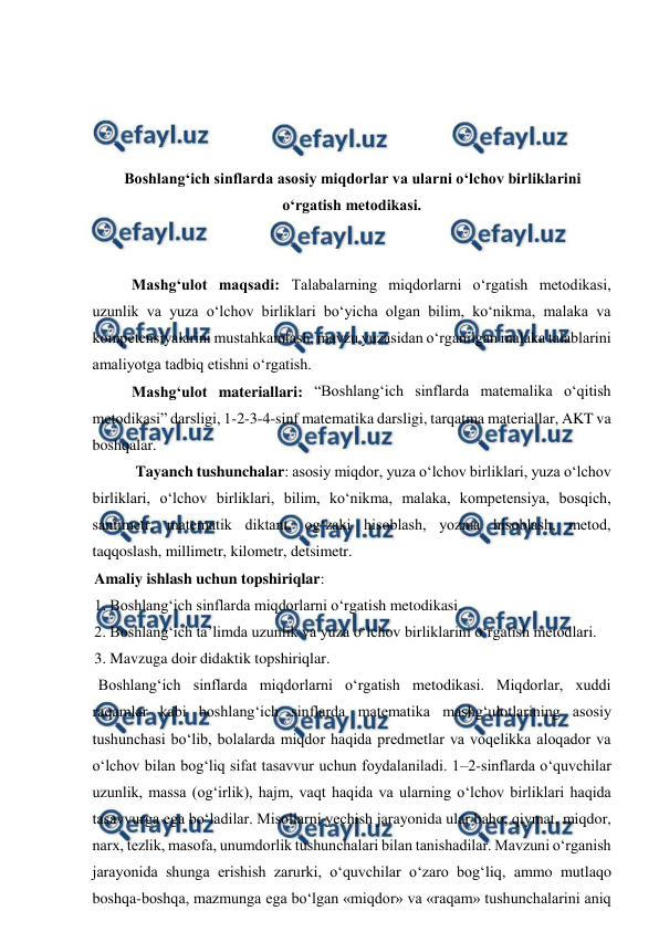  
 
 
 
 
 
Boshlangʻich sinflarda asosiy miqdorlar va ularni oʻlchov birliklarini 
oʻrgatish metodikasi. 
 
 
 
Mashgʻulot maqsadi: Talabalarning miqdorlarni o‘rgatish metodikasi, 
uzunlik va yuza o‘lchov birliklari boʻyicha olgan bilim, ko‘nikma, malaka va 
kompetensiyalarini mustahkamlash, mavzu yuzasidan o‘rganilgan malaka talablarini 
amaliyotga tadbiq etishni o‘rgatish.  
 
Mashgʻulot materiallari: “Boshlangʻich sinflarda matemalika o‘qitish 
metodikasi” darsligi, 1-2-3-4-sinf matematika darsligi, tarqatma materiallar, AKT va 
boshqalar. 
 
 Tayanch tushunchalar: asosiy miqdor, yuza o‘lchov birliklari, yuza o‘lchov 
birliklari, o‘lchov birliklari, bilim, ko‘nikma, malaka, kompetensiya, bosqich, 
santimetr, matematik diktant, og‘zaki hisoblash, yozma hisoblash, metod, 
taqqoslash, millimetr, kilometr, detsimetr.  
Amaliy ishlash uchun topshiriqlar:  
1. Boshlang‘ich sinflarda miqdorlarni o‘rgatish metodikasi.  
2. Boshlang‘ich ta’limda uzunlik va yuza o‘lchov birliklarini o‘rgatish metodlari.  
3. Mavzuga doir didaktik topshiriqlar. 
 Boshlang‘ich sinflarda miqdorlarni o‘rgatish metodikasi. Miqdorlar, xuddi 
raqamlar kabi boshlang‘ich sinflarda matematika mashg‘ulotlarining asosiy 
tushunchasi bo‘lib, bolalarda miqdor haqida predmetlar va voqelikka aloqador va 
o‘lchov bilan bog‘liq sifat tasavvur uchun foydalaniladi. 1–2-sinflarda o‘quvchilar 
uzunlik, massa (og‘irlik), hajm, vaqt haqida va ularning o‘lchov birliklari haqida 
tasavvurga ega bo‘ladilar. Misollarni yеchish jarayonida ular baho, qiymat, miqdor, 
narx, tezlik, masofa, unumdorlik tushunchalari bilan tanishadilar. Mavzuni o‘rganish 
jarayonida shunga erishish zarurki, o‘quvchilar o‘zaro bog‘liq, ammo mutlaqo 
boshqa-boshqa, mazmunga ega bo‘lgan «miqdor» va «raqam» tushunchalarini aniq 
