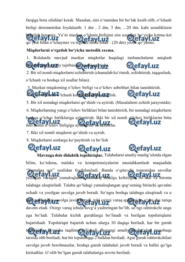  
 
farqiga bora olishlari kerak. Masalan, sim o‘ramidan bir bo‘lak kesib olib, o‘lchash 
birligi detsimetrdan foydalanib, 1 dm , 2 dm, 3 dm, ...20 dm. kabi uzunliklarni 
belgilab boramiz. Ya’ni mazkur o‘lcham birligini sim uzunligi bo‘yicha ketma-ket 
qo‘yish bilan o‘lchaymiz va tegishli nomi bilan - (20 dm) yozib qo‘yamiz. 
Miqdorlarni o‘rgatish bo‘yicha metodik sxema.  
1. Bolalarda mavjud mazkur miqdorlar haqidagi tushunchalarni aniqlash 
(bolalarning hayotiy tajribasiga murojaat etish). 
2. Bir xil nomli miqdorlarni solishtirish (chamalab ko‘rinish, solishtirish, taqqoslash, 
o‘lchash va boshqa xil usullar bilan). 
 3. Mazkur miqdorning o‘lchov birligi va o‘lchov asboblari bilan tanishtirish.  
4. O‘quvchilarda o‘lchash ko‘nikmalari hosil qilish.  
5. Bir xil nomdagi miqdorlarni qo‘shish va ayirish. (Masalalarni еchish jarayonida).  
6. Miqdorlarning yangi o‘lchov birliklari bilan tanishtirish, bir nomdagi miqdorlarni 
boshqa o‘lchov birliklariga aylantirish. Ikki bir xil nomli o‘lchov birliklarini bitta 
ikki nomli o‘lchov birligiga aylantirish va aksincha.  
7. Ikki xil nomli miqdorni qo‘shish va ayrish.  
8. Miqdorlarni sonlarga ko‘paytirish va bo‘lish 
 
 
Mavzuga doir didaktik topshiriqlar. Talabalarni amaliy mashg‘ulotda olgan 
bilim, ko‘nikma, malaka va kompetensiyalarini mustahkamlash maqsadida 
“Yumaloq qor” usulidan foydalaniladi. Bunda o‘qituvchi tomonidan savollar 
yozilgan varaqlar yumaloqlanib, dumaloq shaklga keltirilgan bo‘ladi va bironta 
talabaga uloqtiriladi. Talaba qo‘lidagi yumaloqlangan qog‘ozning birinchi qavatini 
ochadi va yozilgan savolga javob beradi. So‘ngra boshqa talabaga uloqtiradi va u 
ham navbatdagi savolga javob beradi, toki oxirgi varaq qolgunicha o‘yin shu tariqa 
davom etadi. Oxirgi varaq ichida sovg‘a yashiringan bo‘lib, so‘ngi ishtirokchi unga 
ega bo‘ladi. Talabalar kichik guruhlarga boʻlinadi va berilgan topshiriqlarni 
bajarishadi. Topshiriqni bajarish uchun ularga 10 daqiqa beriladi, har bir guruh 
topshiriqlar boʻyicha taqdimot qilishadi. Bugungi amaliy mashg‘uloti musobaqa 
tarzida olib boriladi, har bir topshiriqqa 2 balldan beriladi. Agar guruh ishtirokchilari 
savolga javob berolmasalar, boshqa guruh talabalari javob beradi va ballni qo‘lga 
kiritadilar. G‘olib bo‘lgan guruh talabalariga sovrin beriladi.  

