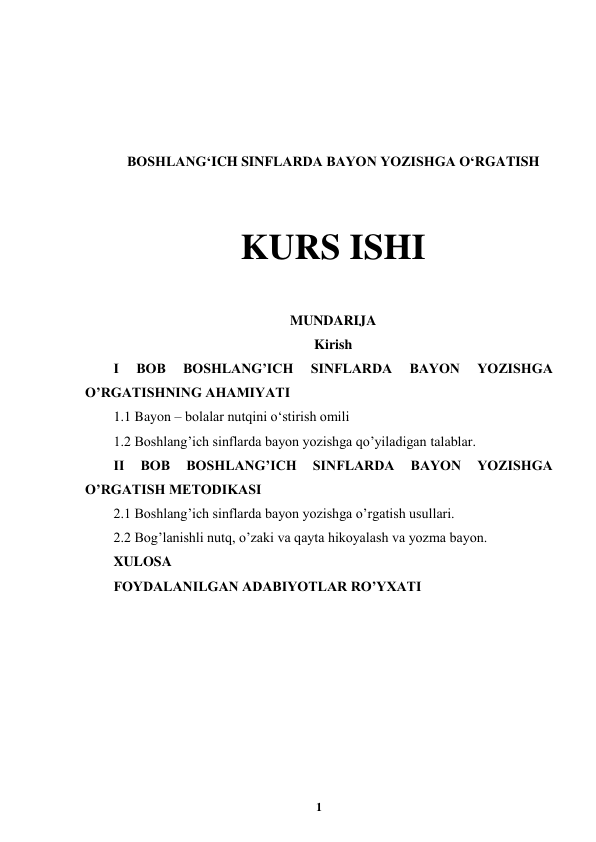  
1 
 
 
 
 
 
BOSHLANG‘ICH SINFLARDA BAYON YOZISHGA O‘RGATISH 
 
 
KURS ISHI 
 
MUNDARIJA 
Kirish 
I 
BOB 
BOSHLANG’ICH 
SINFLARDA 
BAYON 
YOZISHGA 
O’RGATISHNING AHAMIYATI 
1.1 Bayon – bolalar nutqini oʻstirish omili 
1.2 Boshlang’ich sinflarda bayon yozishga qo’yiladigan talablar. 
II 
BOB 
BOSHLANG’ICH 
SINFLARDA 
BAYON 
YOZISHGA 
O’RGATISH METODIKASI  
2.1 Boshlang’ich sinflarda bayon yozishga o’rgatish usullari. 
2.2 Bog’lanishli nutq, o’zaki va qayta hikoyalash va yozma bayon. 
XULOSA  
FOYDALANILGAN ADABIYOTLAR RO’YXATI 
 
 
 
 
 
 
 
