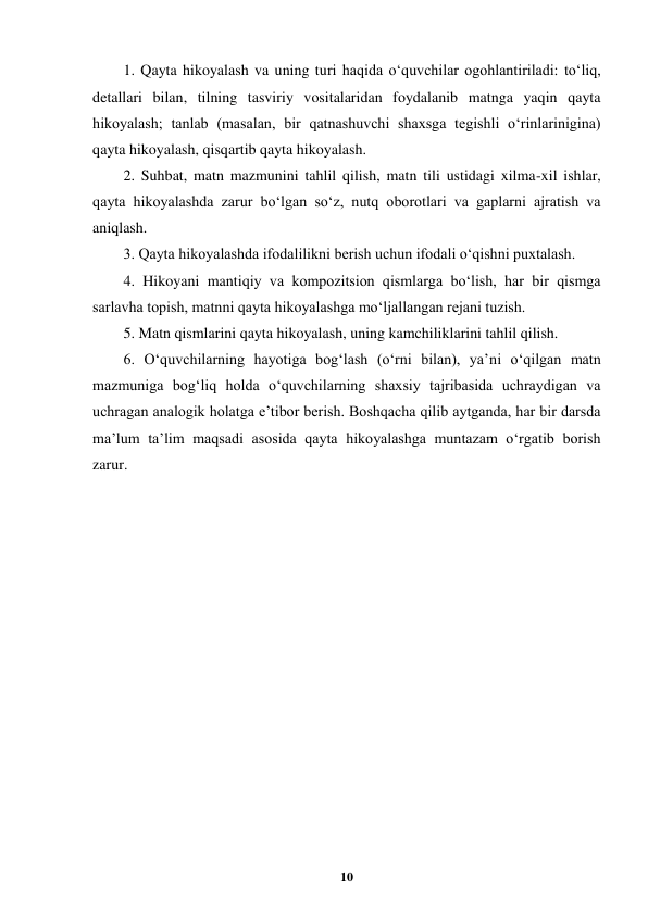  
10 
 
1. Qayta hikoyalash va uning turi haqida o‘quvchilar ogohlantiriladi: to‘liq, 
detallari bilan, tilning tasviriy vositalaridan foydalanib matnga yaqin qayta 
hikoyalash; tanlab (masalan, bir qatnashuvchi shaxsga tegishli o‘rinlarinigina) 
qayta hikoyalash, qisqartib qayta hikoyalash. 
2. Suhbat, matn mazmunini tahlil qilish, matn tili ustidagi xilma-xil ishlar, 
qayta hikoyalashda zarur bo‘lgan so‘z, nutq oborotlari va gaplarni ajratish va 
aniqlash. 
3. Qayta hikoyalashda ifodalilikni berish uchun ifodali o‘qishni puxtalash. 
4. Hikoyani mantiqiy va kompozitsion qismlarga bo‘lish, har bir qismga 
sarlavha topish, matnni qayta hikoyalashga mo‘ljallangan rejani tuzish. 
5. Matn qismlarini qayta hikoyalash, uning kamchiliklarini tahlil qilish. 
6. O‘quvchilarning hayotiga bog‘lash (o‘rni bilan), ya’ni o‘qilgan matn 
mazmuniga bog‘liq holda o‘quvchilarning shaxsiy tajribasida uchraydigan va 
uchragan analogik holatga e’tibor berish. Boshqacha qilib aytganda, har bir darsda 
ma’lum ta’lim maqsadi asosida qayta hikoyalashga muntazam o‘rgatib borish 
zarur. 
 
 
 
 
 
 
 
 
 
 
 
 
 
 
