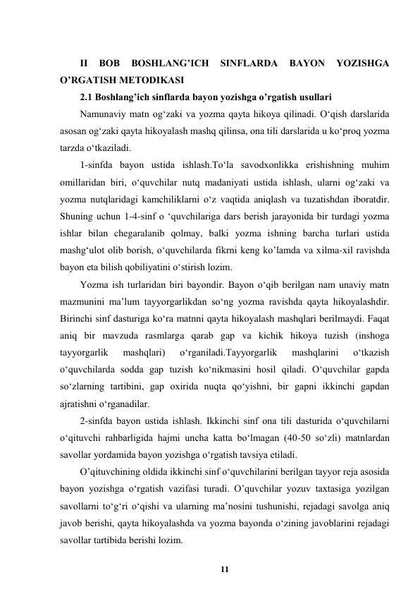  
11 
 
 
II 
BOB 
BOSHLANG’ICH 
SINFLARDA 
BAYON 
YOZISHGA 
O’RGATISH METODIKASI 
2.1 Boshlang’ich sinflarda bayon yozishga o’rgatish usullari  
Namunaviy matn og‘zaki va yozma qayta hikoya qilinadi. O‘qish darslarida 
asosan og‘zaki qayta hikoyalash mashq qilinsa, ona tili darslarida u ko‘proq yozma 
tarzda o‘tkaziladi. 
1-sinfda bayon ustida ishlash.To‘la savodxonlikka erishishning muhim 
omillaridan biri, o‘quvchilar nutq madaniyati ustida ishlash, ularni og‘zaki va 
yozma nutqlaridagi kamchiliklarni o‘z vaqtida aniqlash va tuzatishdan iboratdir. 
Shuning uchun 1-4-sinf o ‘quvchilariga dars berish jarayonida bir turdagi yozma 
ishlar bilan chegaralanib qolmay, balki yozma ishning barcha turlari ustida 
mashg‘ulot olib borish, o‘quvchilarda fikrni keng ko’lamda va xilma-xil ravishda 
bayon eta bilish qobiliyatini o‘stirish lozim. 
Yozma ish turlaridan biri bayondir. Bayon o‘qib berilgan nam unaviy matn 
mazmunini ma’lum tayyorgarlikdan so‘ng yozma ravishda qayta hikoyalashdir. 
Birinchi sinf dasturiga ko‘ra matnni qayta hikoyalash mashqlari berilmaydi. Faqat 
aniq bir mavzuda rasmlarga qarab gap va kichik hikoya tuzish (inshoga 
tayyorgarlik 
mashqlari) 
o‘rganiladi.Tayyorgarlik 
mashqlarini 
o‘tkazish 
o‘quvchilarda sodda gap tuzish ko‘nikmasini hosil qiladi. O‘quvchilar gapda 
so‘zlarning tartibini, gap oxirida nuqta qo‘yishni, bir gapni ikkinchi gapdan 
ajratishni o‘rganadilar. 
2-sinfda bayon ustida ishlash. Ikkinchi sinf ona tili dasturida o‘quvchilarni 
o‘qituvchi rahbarligida hajmi uncha katta bo‘lmagan (40-50 so‘zli) matnlardan 
savollar yordamida bayon yozishga o‘rgatish tavsiya etiladi. 
O’qituvchining oldida ikkinchi sinf o‘quvchilarini berilgan tayyor reja asosida 
bayon yozishga o‘rgatish vazifasi turadi. O’quvchilar yozuv taxtasiga yozilgan 
savollarni to‘g‘ri o‘qishi va ularning ma’nosini tushunishi, rejadagi savolga aniq 
javob berishi, qayta hikoyalashda va yozma bayonda o‘zining javoblarini rejadagi 
savollar tartibida berishi lozim. 
