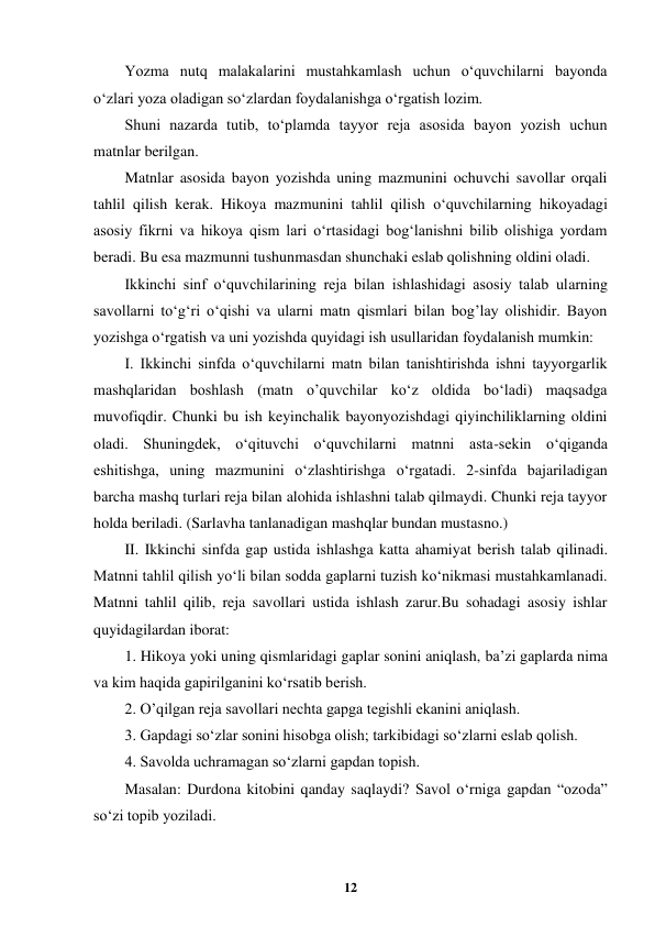  
12 
 
Yozma nutq malakalarini mustahkamlash uchun o‘quvchilarni bayonda 
o‘zlari yoza oladigan so‘zlardan foydalanishga o‘rgatish lozim. 
Shuni nazarda tutib, to‘plamda tayyor reja asosida bayon yozish uchun 
matnlar berilgan. 
Matnlar asosida bayon yozishda uning mazmunini ochuvchi savollar orqali 
tahlil qilish kerak. Hikoya mazmunini tahlil qilish o‘quvchilarning hikoyadagi 
asosiy fikrni va hikoya qism lari o‘rtasidagi bog‘lanishni bilib olishiga yordam 
beradi. Bu esa mazmunni tushunmasdan shunchaki eslab qolishning oldini oladi. 
Ikkinchi sinf o‘quvchilarining reja bilan ishlashidagi asosiy talab ularning 
savollarni to‘g‘ri o‘qishi va ularni matn qismlari bilan bog’lay olishidir. Bayon 
yozishga o‘rgatish va uni yozishda quyidagi ish usullaridan foydalanish mumkin: 
I. Ikkinchi sinfda o‘quvchilarni matn bilan tanishtirishda ishni tayyorgarlik 
mashqlaridan boshlash (matn o’quvchilar ko‘z oldida bo‘ladi) maqsadga 
muvofiqdir. Chunki bu ish keyinchalik bayonyozishdagi qiyinchiliklarning oldini 
oladi. Shuningdek, o‘qituvchi o‘quvchilarni matnni asta-sekin o‘qiganda 
eshitishga, uning mazmunini o‘zlashtirishga o‘rgatadi. 2-sinfda bajariladigan 
barcha mashq turlari reja bilan alohida ishlashni talab qilmaydi. Chunki reja tayyor 
holda beriladi. (Sarlavha tanlanadigan mashqlar bundan mustasno.) 
II. Ikkinchi sinfda gap ustida ishlashga katta ahamiyat berish talab qilinadi. 
Matnni tahlil qilish yo‘li bilan sodda gaplarni tuzish ko‘nikmasi mustahkamlanadi. 
Matnni tahlil qilib, reja savollari ustida ishlash zarur.Bu sohadagi asosiy ishlar 
quyidagilardan iborat: 
1. Hikoya yoki uning qismlaridagi gaplar sonini aniqlash, ba’zi gaplarda nima 
va kim haqida gapirilganini ko‘rsatib berish. 
2. O’qilgan reja savollari nechta gapga tegishli ekanini aniqlash. 
3. Gapdagi so‘zlar sonini hisobga olish; tarkibidagi so‘zlarni eslab qolish. 
4. Savolda uchramagan so‘zlarni gapdan topish. 
Masalan: Durdona kitobini qanday saqlaydi? Savol o‘rniga gapdan “ozoda” 
so‘zi topib yoziladi. 

