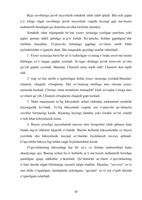  
13 
 
Reja savollariga javob tayyorlash sintaktik ishni talab qiladi. Ikki-uch gapni 
o‘z ichiga olgan savollarga javob tayyorlash vaqtida keyingi gap ma’nosini 
tushuntirib beradigan qo‘shimcha savollar berilishi mumkin. 
Sintaktik ishni bajarganda ba’zan yozuv taxtasiga yozilgan parchani yoki 
gapni qisman tahlil qilishga to‘g‘ri keladi. Ko‘pincha, bolalar gapdagiso‘zlar 
tartibini 
buzadilar. 
O’qituvchi bolalarga 
gapdagi 
so‘zlarni tartib 
bilan 
joylashtirishni o‘rgatishi shart. Shu maqsadda quyidagi usullar ishlatiladi. 
1. Yozuv taxtasiga biror-bir so‘zi tushirilgan va uning o‘rnida savol ma’nosini 
bildirgan so‘z turgan gaplar yoziladi. So‘ngra shularga javob beruvchi so‘zlar 
qo‘yib gaplar yoziladi. Masalan: Chumoli nima topib oldi? Chumoli don topib 
oldi. 
2. Gap so‘zlar tartibi o‘zgartirilgan holda yozuv taxtasiga yoziladi.Masalan: 
chumoli, chaqirdi, o'rtoqlarini. Shu so‘zlarning tartibiga mos chizma yozuv 
taxtasida beriladi. Chizma: nima nimalarini nimaqildi? Endi so‘roqlar o‘rniga mos 
so‘zlarni qo‘yib, Chumoli o'rtoqlarini chaqirdi gapi tuziladi. 
3. Matn mazmunini to‘liq hikoyalash uchun oldindan mukammal sintaktik 
tayyorgarlik ko‘riladi. To‘liq hikoyalash vaqtida esa o‘qituvchi qo‘shimcha 
savollar bermasligi kerak. Rejaning keyingi bandini yoki kerakli so‘zni eslatib 
o‘tish bilan kifoyalanish lozim. 
4. Bayon yozishga tayyorlanish maxsus dars bosqichini talab qilmasa ham 
bunda lug‘at ishlarini bajarish o‘rinlidir. Barcha hollarda hikoyalashda va bayon 
yozishda shu hikoyalarda mavjud so‘zlardan foydalanish tavsiya qilinadi. 
O’quvchilar hikoya lug‘atidan ongli foydalanishlari kerak. 
O’quvchilarning hikoyadagi har bir so‘z va ifodani tushunishlari katta 
ahamiyatga ega. Buning uchun ba’zi hollarda so‘z ma’nosini tushuntirib berishga 
qaratilgan qisqa suhbatlar o‘tkaziladi. Qo‘shimcha so‘zlarni o‘quvchilarning 
o‘zlari darsda olgan bilimlariga suyanib talqin etadilar. Masalan, “yovvoyi” so‘zi 
ona tilida o‘rganilgan, mashqlarda uchratgani, “gavjum” so‘zi esa o‘qish darsida 
o‘rganilgani eslatiladi. 
