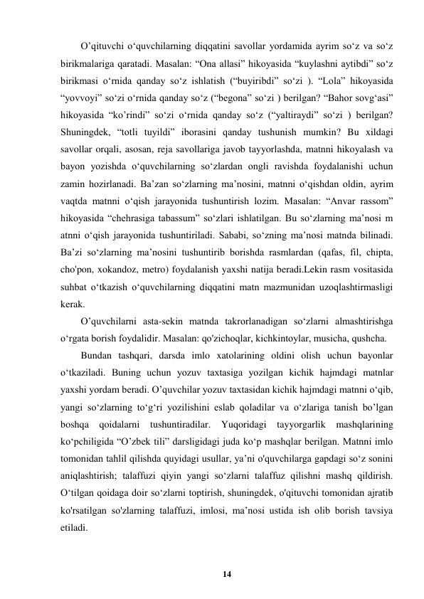  
14 
 
O’qituvchi o‘quvchilarning diqqatini savollar yordamida ayrim so‘z va so‘z 
birikmalariga qaratadi. Masalan: “Ona allasi” hikoyasida “kuylashni aytibdi” so‘z 
birikmasi o‘rnida qanday so‘z ishlatish (“buyiribdi” so‘zi ). “Lola” hikoyasida 
“yovvoyi” so‘zi o‘rnida qanday so‘z (“begona” so‘zi ) berilgan? “Bahor sovg‘asi” 
hikoyasida “ko’rindi” so‘zi o‘rnida qanday so‘z (“yaltiraydi” so‘zi ) berilgan? 
Shuningdek, “totli tuyildi” iborasini qanday tushunish mumkin? Bu xildagi 
savollar orqali, asosan, reja savollariga javob tayyorlashda, matnni hikoyalash va 
bayon yozishda o‘quvchilarning so‘zlardan ongli ravishda foydalanishi uchun 
zamin hozirlanadi. Ba’zan so‘zlarning ma’nosini, matnni o‘qishdan oldin, ayrim 
vaqtda matnni o‘qish jarayonida tushuntirish lozim. Masalan: “Anvar rassom” 
hikoyasida “chehrasiga tabassum” so‘zlari ishlatilgan. Bu so‘zlarning ma’nosi m 
atnni o‘qish jarayonida tushuntiriladi. Sababi, so‘zning ma’nosi matnda bilinadi. 
Ba’zi so‘zlarning ma’nosini tushuntirib borishda rasmlardan (qafas, fil, chipta, 
cho'pon, xokandoz, metro) foydalanish yaxshi natija beradi.Lekin rasm vositasida 
suhbat o‘tkazish o‘quvchilarning diqqatini matn mazmunidan uzoqlashtirmasligi 
kerak. 
O’quvchilarni asta-sekin matnda takrorlanadigan so‘zlarni almashtirishga 
o‘rgata borish foydalidir. Masalan: qo'zichoqlar, kichkintoylar, musicha, qushcha. 
Bundan tashqari, darsda imlo xatolarining oldini olish uchun bayonlar 
o‘tkaziladi. Buning uchun yozuv taxtasiga yozilgan kichik hajmdagi matnlar 
yaxshi yordam beradi. O’quvchilar yozuv taxtasidan kichik hajmdagi matnni o‘qib, 
yangi so‘zlarning to‘g‘ri yozilishini eslab qoladilar va o‘zlariga tanish bo’lgan 
boshqa qoidalarni tushuntiradilar. Yuqoridagi tayyorgarlik mashqlarining 
ko‘pchiligida “O’zbek tili” darsligidagi juda ko‘p mashqlar berilgan. Matnni imlo 
tomonidan tahlil qilishda quyidagi usullar, ya’ni o'quvchilarga gapdagi so‘z sonini 
aniqlashtirish; talaffuzi qiyin yangi so‘zlarni talaffuz qilishni mashq qildirish. 
Oʻtilgan qoidaga doir so‘zlarni toptirish, shuningdek, o'qituvchi tomonidan ajratib 
ko'rsatilgan so'zlarning talaffuzi, imlosi, ma’nosi ustida ish olib borish tavsiya 
etiladi. 
