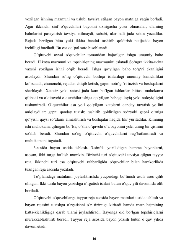  
16 
 
yozilgan ishning mazmuni va uslubi tavsiya etilgan bayon matniga yaqin bo‘ladi. 
Agar ikkinchi sinf o‘quvchilari bayonni oxirigacha yoza olmasalar, ularning 
baholarini pasaytirish tavsiya etilmaydi, sababi, ular hali juda sekin yozadilar. 
Rejada berilgan bitta yoki ikkita bandni tushirib qoldirish natijasida bayon 
izchilligi buziladi. Bu esa qo‘pol xato hisoblanadi. 
O’qituvchi avval o‘quvchilar tomonidan bajarilgan ishga umumiy baho 
beradi. Hikoya mazmuni va topshiriqning mazmunini eslatadi.So‘ngra ikkita-uchta 
yaxshi yozilgan ishni o‘qib beradi. Ishga qo‘yilgan baho to‘g‘ri ekanligini 
asoslaydi. Shundan so‘ng o’qituvchi boshqa ishlardagi umumiy kamchilikni 
ko‘rsatadi, chunonchi, rejadan chiqib ketish, gapni noto‘g ‘ri tuzish va boshqalarni 
sharhlaydi. Xatosiz yoki xatosi juda kam bo’lgan ishlardan bittasi muhokama 
qilinadi va o‘qituvchi o‘quvchilar ishiga qo‘yilgan bahoga loyiq yoki noloyiqligini 
tushuntiradi. O’quvchilar esa yo‘l qo‘yilgan xatolarni qanday tuzatish yo‘lini 
aniqlaydilar: gapni qanday tuzish; tushirib qoldirilgan so‘zyoki gapni o‘rniga 
qo‘yish; qaysi so‘zlarni almashtirish va boshqalar haqida fikr yuritadilar. Kimning 
ishi muhokama qilingan bo’lsa, o‘sha o‘quvchi o‘z bayonini yoki uning bir qismini 
so'zlab beradi. Shundan so‘ng o‘qituvchi o‘quvchilarni rag‘batlantiradi va 
muhokamani tugatadi. 
3-sinfda bayon ustida ishlash. 3-sinfda yoziladigan hamma bayonlarni, 
asosan, ikki turga bo‘lish mumkin. Birinchi turi o‘qituvchi tavsiya qilgan tayyor 
reja, ikkinchi turi esa o‘qituvchi rahbarligida o‘quvchilar bilan hamkorlikda 
tuzilgan reja asosida yoziladi. 
To‘plamdagi matnlarni joylashtirishda yuqoridagi bo‘linish usuli asos qilib 
olingan. Ikki turda bayon yozishga o‘rgatish ishlari butun o‘quv yili davomida olib 
boriladi. 
O’qituvchi o‘quvchilarga tayyor reja asosida bayon matnlari ustida ishlash va 
bayon rejasini tuzishga o‘rgatishni o‘z tizimiga kiritadi hamda matn hajmining 
katta-kichikligiga qarab ularni joylashtiradi. Bayonga oid bo‘lgan topshiriqlarni 
murakkablashtirib boradi. Tayyor reja asosida bayon yozish butun o‘quv yilida 
davom etadi. 
