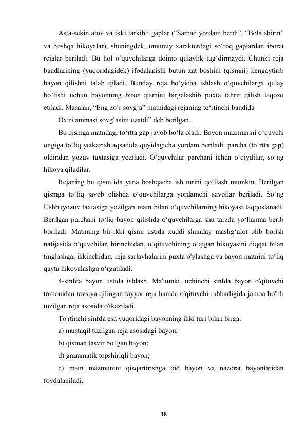  
18 
 
Asta-sekin atov va ikki tarkibli gaplar (“Samad yordam berdi”, “Bola shirin” 
va boshqa hikoyalar), shuningdek, umumiy xarakterdagi so‘roq gaplardan iborat 
rejalar beriladi. Bu hol o‘quvchilarga doimo qulaylik tug‘dirmaydi. Chunki reja 
bandlarining (yuqoridagidek) ifodalanishi butun xat boshini (qismni) kengaytirib 
bayon qilishni talab qiladi. Bunday reja bo‘yicha ishlash o‘quvchilarga qulay 
bo’lishi uchun bayonning biror qismini birgalashib puxta tahrir qilish taqozo 
etiladi. Masalan, “Eng zo‘r sovg‘a” matnidagi rejaning to‘rtinchi bandida 
Oxiri ammasi sovg‘asini uzatdi” deb berilgan. 
Bu qismga matndagi to‘rtta gap javob bo‘la oladi. Bayon mazmunini o‘quvchi 
ongiga to‘liq yetkazish aqsadida quyidagicha yordam beriladi. parcha (to‘rtta gap) 
oldindan yozuv taxtasiga yoziladi. O’quvchilar parchani ichda o‘qiydilar, so‘ng 
hikoya qiladilar. 
Rejaning bu qism ida yana boshqacha ish turini qo‘llash mumkin. Berilgan 
qismga to‘liq javob olishda o‘quvchilarga yordamchi savollar beriladi. So‘ng 
Ushbuyozuv taxtasiga yozilgan matn bilan o‘quvchilarning hikoyasi taqqoslanadi. 
Berilgan parchani to‘liq bayon qilishda o‘quvchilarga shu tarzda yo‘llanma berib 
boriladi. Matnning bir-ikki qismi ustida xuddi shunday mashg‘ulot olib borish 
natijasida o‘quvchilar, birinchidan, o‘qituvchining o‘qigan hikoyasini diqqat bilan 
tinglashga, ikkinchidan, reja sarlavhalarini puxta o'ylashga va bayon matnini to‘liq 
qayta hikoyalashga o‘rgatiladi. 
4-sinfda bayon ustida ishlash. Ma'lumki, uchinchi sinfda bayon o'qituvchi 
tomonidan tavsiya qilingan tayyor reja hamda o'qituvchi rahbarligida jamoa bo'lib 
tuzilgan reja asosida o'tkaziladi. 
To'rtinchi sinfda esa yuqoridagi bayonning ikki turi bilan birga, 
a) mustaqil tuzilgan reja asosidagi bayon; 
b) qisman tasvir bo'lgan bayon; 
d) grammatik topshiriqli bayon; 
e) matn mazmunini qisqartirishga oid bayon va nazorat bayonlaridan 
foydalaniladi. 
