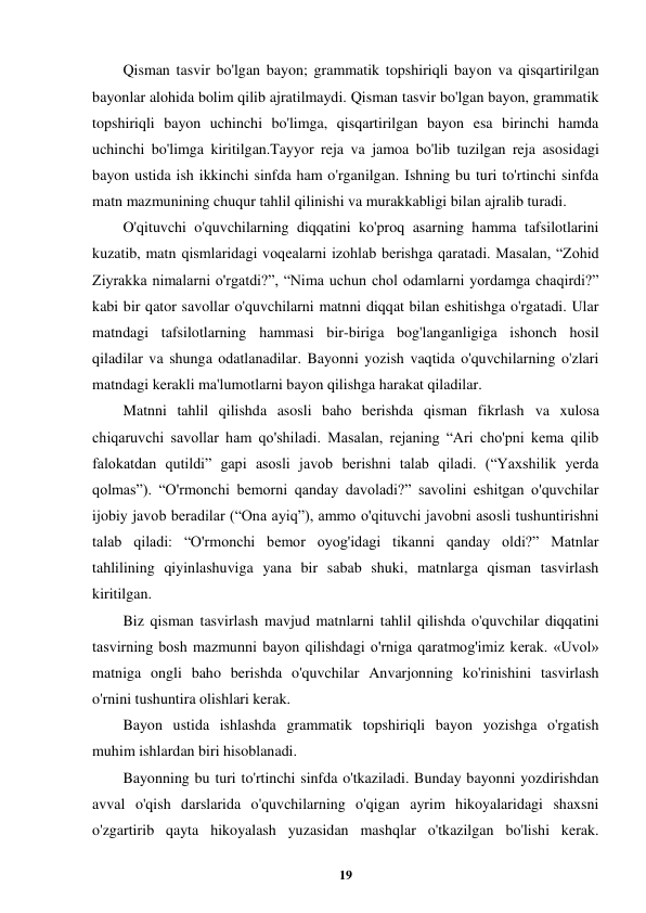  
19 
 
Qisman tasvir bo'lgan bayon; grammatik topshiriqli bayon va qisqartirilgan 
bayonlar alohida bolim qilib ajratilmaydi. Qisman tasvir bo'lgan bayon, grammatik 
topshiriqli bayon uchinchi bo'limga, qisqartirilgan bayon esa birinchi hamda 
uchinchi bo'limga kiritilgan.Tayyor reja va jamoa bo'lib tuzilgan reja asosidagi 
bayon ustida ish ikkinchi sinfda ham o'rganilgan. Ishning bu turi to'rtinchi sinfda 
matn mazmunining chuqur tahlil qilinishi va murakkabligi bilan ajralib turadi. 
O'qituvchi o'quvchilarning diqqatini ko'proq asarning hamma tafsilotlarini 
kuzatib, matn qismlaridagi voqealarni izohlab berishga qaratadi. Masalan, “Zohid 
Ziyrakka nimalarni o'rgatdi?”, “Nima uchun chol odamlarni yordamga chaqirdi?” 
kabi bir qator savollar o'quvchilarni matnni diqqat bilan eshitishga o'rgatadi. Ular 
matndagi tafsilotlarning hammasi bir-biriga bog'langanligiga ishonch hosil 
qiladilar va shunga odatlanadilar. Bayonni yozish vaqtida o'quvchilarning o'zlari 
matndagi kerakli ma'lumotlarni bayon qilishga harakat qiladilar. 
Matnni tahlil qilishda asosli baho berishda qisman fikrlash va xulosa 
chiqaruvchi savollar ham qo'shiladi. Masalan, rejaning “Ari cho'pni kema qilib 
falokatdan qutildi” gapi asosli javob berishni talab qiladi. (“Yaxshilik yerda 
qolmas”). “O'rmonchi bemorni qanday davoladi?” savolini eshitgan o'quvchilar 
ijobiy javob beradilar (“Ona ayiq”), ammo o'qituvchi javobni asosli tushuntirishni 
talab qiladi: “O'rmonchi bemor oyog'idagi tikanni qanday oldi?” Matnlar 
tahlilining qiyinlashuviga yana bir sabab shuki, matnlarga qisman tasvirlash 
kiritilgan. 
Biz qisman tasvirlash mavjud matnlarni tahlil qilishda o'quvchilar diqqatini 
tasvirning bosh mazmunni bayon qilishdagi o'rniga qaratmog'imiz kerak. «Uvol» 
matniga ongli baho berishda o'quvchilar Anvarjonning ko'rinishini tasvirlash 
o'rnini tushuntira olishlari kerak. 
Bayon ustida ishlashda grammatik topshiriqli bayon yozishga o'rgatish 
muhim ishlardan biri hisoblanadi. 
Bayonning bu turi to'rtinchi sinfda o'tkaziladi. Bunday bayonni yozdirishdan 
avval o'qish darslarida o'quvchilarning o'qigan ayrim hikoyalaridagi shaxsni 
o'zgartirib qayta hikoyalash yuzasidan mashqlar o'tkazilgan bo'lishi kerak. 
