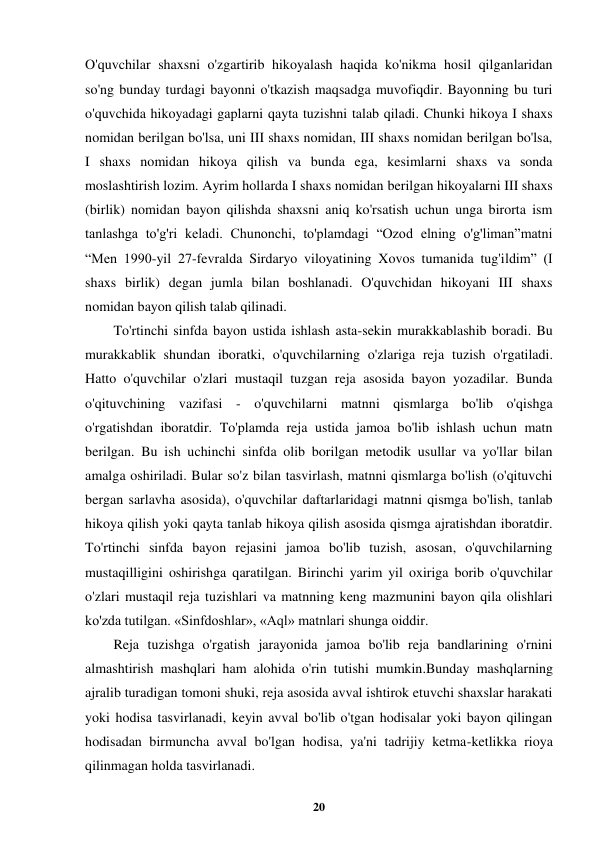  
20 
 
O'quvchilar shaxsni o'zgartirib hikoyalash haqida ko'nikma hosil qilganlaridan 
so'ng bunday turdagi bayonni o'tkazish maqsadga muvofiqdir. Bayonning bu turi 
o'quvchida hikoyadagi gaplarni qayta tuzishni talab qiladi. Chunki hikoya I shaxs 
nomidan berilgan bo'lsa, uni III shaxs nomidan, III shaxs nomidan berilgan bo'lsa, 
I shaxs nomidan hikoya qilish va bunda ega, kesimlarni shaxs va sonda 
moslashtirish lozim. Ayrim hollarda I shaxs nomidan berilgan hikoyalarni III shaxs 
(birlik) nomidan bayon qilishda shaxsni aniq ko'rsatish uchun unga birorta ism 
tanlashga to'g'ri keladi. Chunonchi, to'plamdagi “Ozod elning o'g'liman”matni 
“Men 1990-yil 27-fevralda Sirdaryo viloyatining Xovos tumanida tug'ildim” (I 
shaxs birlik) degan jumla bilan boshlanadi. O'quvchidan hikoyani III shaxs 
nomidan bayon qilish talab qilinadi. 
To'rtinchi sinfda bayon ustida ishlash asta-sekin murakkablashib boradi. Bu 
murakkablik shundan iboratki, o'quvchilarning o'zlariga reja tuzish o'rgatiladi. 
Hatto o'quvchilar o'zlari mustaqil tuzgan reja asosida bayon yozadilar. Bunda 
o'qituvchining vazifasi - o'quvchilarni matnni qismlarga bo'lib o'qishga 
o'rgatishdan iboratdir. To'plamda reja ustida jamoa bo'lib ishlash uchun matn 
berilgan. Bu ish uchinchi sinfda olib borilgan metodik usullar va yo'llar bilan 
amalga oshiriladi. Bular so'z bilan tasvirlash, matnni qismlarga bo'lish (o'qituvchi 
bergan sarlavha asosida), o'quvchilar daftarlaridagi matnni qismga bo'lish, tanlab 
hikoya qilish yoki qayta tanlab hikoya qilish asosida qismga ajratishdan iboratdir. 
To'rtinchi sinfda bayon rejasini jamoa bo'lib tuzish, asosan, o'quvchilarning 
mustaqilligini oshirishga qaratilgan. Birinchi yarim yil oxiriga borib o'quvchilar 
o'zlari mustaqil reja tuzishlari va matnning keng mazmunini bayon qila olishlari 
ko'zda tutilgan. «Sinfdoshlar», «Aql» matnlari shunga oiddir. 
Reja tuzishga o'rgatish jarayonida jamoa bo'lib reja bandlarining o'rnini 
almashtirish mashqlari ham alohida o'rin tutishi mumkin.Bunday mashqlarning 
ajralib turadigan tomoni shuki, reja asosida avval ishtirok etuvchi shaxslar harakati 
yoki hodisa tasvirlanadi, keyin avval bo'lib o'tgan hodisalar yoki bayon qilingan 
hodisadan birmuncha avval bo'lgan hodisa, ya'ni tadrijiy ketma-ketlikka rioya 
qilinmagan holda tasvirlanadi. 
