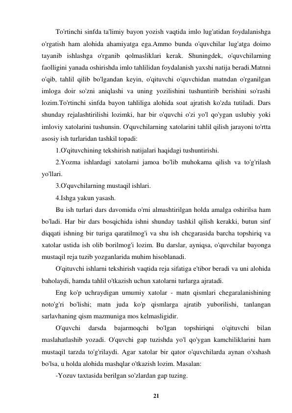  
21 
 
To'rtinchi sinfda ta'limiy bayon yozish vaqtida imlo lug'atidan foydalanishga 
o'rgatish ham alohida ahamiyatga ega.Ammo bunda o'quvchilar lug'atga doimo 
tayanib ishlashga o'rganib qolmasliklari kerak. Shuningdek, o'quvchilarning 
faolligini yanada oshirishda imlo tahlilidan foydalanish yaxshi natija beradi.Matnni 
o'qib, tahlil qilib bo'lgandan keyin, o'qituvchi o'quvchidan matndan o'rganilgan 
imloga doir so'zni aniqlashi va uning yozilishini tushuntirib berishini so'rashi 
lozim.To'rtinchi sinfda bayon tahliliga alohida soat ajratish ko'zda tutiladi. Dars 
shunday rejalashtirilishi lozimki, har bir o'quvchi o'zi yo'l qo'ygan uslubiy yoki 
imloviy xatolarini tushunsin. O'quvchilarning xatolarini tahlil qilish jarayoni to'rtta 
asosiy ish turlaridan tashkil topadi: 
1.O'qituvchining tekshirish natijalari haqidagi tushuntirishi. 
2.Yozma ishlardagi xatolarni jamoa bo'lib muhokama qilish va to'g'rilash 
yo'llari. 
3.O'quvchilarning mustaqil ishlari. 
4.Ishga yakun yasash. 
Bu ish turlari dars davomida o'rni almashtirilgan holda amalga oshirilsa ham 
bo'ladi. Har bir dars bosqichida ishni shunday tashkil qilish kerakki, butun sinf 
diqqati ishning bir turiga qaratilmog'i va shu ish chcgarasida barcha topshiriq va 
xatolar ustida ish olib borilmog'i lozim. Bu darslar, ayniqsa, o'quvchilar bayonga 
mustaqil reja tuzib yozganlarida muhim hisoblanadi. 
O'qituvchi ishlarni tekshirish vaqtida reja sifatiga e'tibor beradi va uni alohida 
baholaydi, hamda tahlil o'tkazish uchun xatolarni turlarga ajratadi. 
Eng ko'p uchraydigan umumiy xatolar - matn qismlari chegaralanishining 
noto'g'ri bo'lishi; matn juda ko'p qismlarga ajratib yuborilishi, tanlangan 
sarlavhaning qism mazmuniga mos kelmasligidir. 
O'quvchi 
darsda 
bajarmoqchi 
bo'lgan 
topshiriqni 
o'qituvchi 
bilan 
maslahatlashib yozadi. O'quvchi gap tuzishda yo'l qo'ygan kamchiliklarini ham 
mustaqil tarzda to'g'rilaydi. Agar xatolar bir qator o'quvchilarda aynan o'xshash 
bo'lsa, u holda alohida mashqlar o'tkazish lozim. Masalan: 
-Yozuv taxtasida berilgan so'zlardan gap tuzing. 
