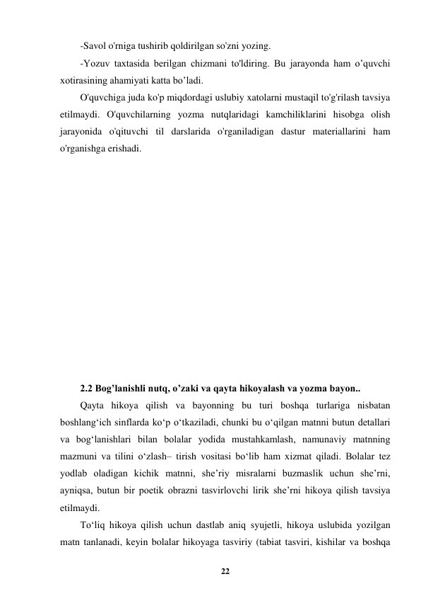  
22 
 
-Savol o'rniga tushirib qoldirilgan so'zni yozing. 
-Yozuv taxtasida berilgan chizmani to'ldiring. Bu jarayonda ham o’quvchi 
xotirasining ahamiyati katta bo’ladi. 
O'quvchiga juda ko'p miqdordagi uslubiy xatolarni mustaqil to'g'rilash tavsiya 
etilmaydi. O'quvchilarning yozma nutqlaridagi kamchiliklarini hisobga olish 
jarayonida o'qituvchi til darslarida o'rganiladigan dastur materiallarini ham 
o'rganishga erishadi. 
 
 
 
 
 
 
 
 
 
 
 
 
 
2.2 Bog’lanishli nutq, o’zaki va qayta hikoyalash va yozma bayon.. 
Qayta hikoya qilish va bayonning bu turi boshqa turlariga nisbatan 
boshlang‘ich sinflarda ko‘p o‘tkaziladi, chunki bu o‘qilgan matnni butun detallari 
va bog‘lanishlari bilan bolalar yodida mustahkamlash, namunaviy matnning 
mazmuni va tilini o‘zlash– tirish vositasi bo‘lib ham xizmat qiladi. Bolalar tez 
yodlab oladigan kichik matnni, she’riy misralarni buzmaslik uchun she’rni, 
ayniqsa, butun bir poetik obrazni tasvirlovchi lirik she’rni hikoya qilish tavsiya 
etilmaydi. 
To‘liq hikoya qilish uchun dastlab aniq syujetli, hikoya uslubida yozilgan 
matn tanlanadi, keyin bolalar hikoyaga tasviriy (tabiat tasviri, kishilar va boshqa 
