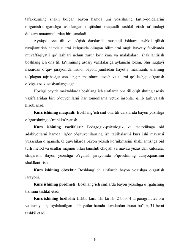 
3 
 
tafakkurning shakli bolgan bayon hamda uni yozishning tartib-qoidalarini 
o‘rganish-o‘rgatishga asoslangan o‘qitishni maqsadli tashkil etish ta’limdagi 
dolzarb muammolardan biri sanaladi. 
Ayniqsa ona tili va o’qish darslarida mustaqil ishlarni tashkil qilish 
rivojlantirish hamda ularni kelgusida olingan bilimlarni ongli hayotiy faoliyatda 
muvaffaqiyatli qo’llashlari uchun zarur ko’nikma va malakalarni shakllantirish 
boshlang’ich ona tili ta‘limining asosiy vazifalariga aylanishi lozim. Shu nuqtayi 
nazardan o’quv jarayonida insho, bayon, jumladan hayotiy mazmunli, ularning 
to’plagan tajribasiga asoslangan matnlarni tuzish va ularni qo’llashga o’rgatish 
o’ziga xos xususiyatlarga ega. 
Hozirgi paytda maktablarda boshlang’ich sinflarda ona tili o’qitishning asosiy 
vazifalaridan biri o’quvchilarni har tomonlama yetuk insonlar qilib tarbiyalash 
hisoblanadi. 
Kurs ishining maqsadi: Boshlang’ich sinf ona tili darslarida bayon yozishga 
o’rgatishning o’rnini ko’rsatish 
Kurs ishining vazifalari: Pedagogik-psixologik va metodikaga oid 
adabiyotlarni hamda ilg’or o’qituvchilarning ish tajribalarini kurs ishi mavzusi 
yuzasidan o’rganish. O’quvchilarda bayon yozish ko’nikmasini shakllantishga oid 
turli metod va usullar majmui bilan tanishib chiqish va mavzu yuzasidan xulosalar 
chiqarish; Bayon yozishga o’rgatish jarayonida o’quvchining dunyoqarashini 
shakllantirish. 
Kurs ishining obyekti: Boshlang’ich sinflarda bayon yozishga o’rgatish 
jarayoni. 
Kurs ishining predmeti: Boshlang’ich sinflarda bayon yozishga o’rgatishing 
tizimini tashkil etadi. 
Kurs ishining tuzilishi: Ushbu kurs ishi kirish, 2 bob, 4 ta paragraf, xulosa 
va tavsiyalar, foydalanilgan adabiyotlar hamda ilovalardan iborat bo’lib, 31 betni 
tashkil etadi.  
 
 
