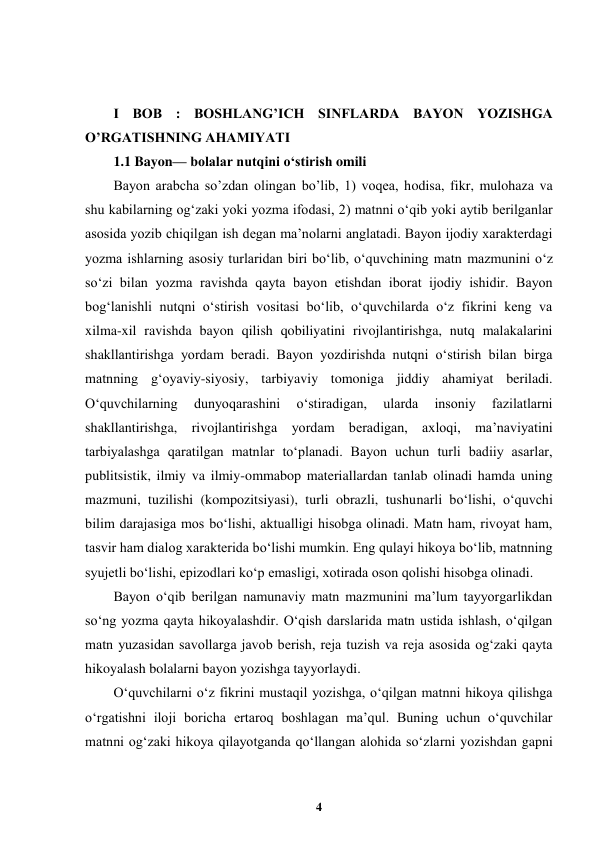  
4 
 
 
 
I BOB : BOSHLANG’ICH SINFLARDA BAYON YOZISHGA 
O’RGATISHNING AHAMIYATI 
1.1 Bayon— bolalar nutqini oʻstirish omili  
Bayon arabcha so’zdan olingan bo’lib, 1) voqea, hodisa, fikr, mulohaza va 
shu kabilarning ogʻzaki yoki yozma ifodasi, 2) matnni oʻqib yoki aytib berilganlar 
asosida yozib chiqilgan ish degan ma’nolarni anglatadi. Bayon ijodiy xarakterdagi 
yozma ishlarning asosiy turlaridan biri bo‘lib, o‘quvchining matn mazmunini o‘z 
so‘zi bilan yozma ravishda qayta bayon etishdan iborat ijodiy ishidir. Bayon 
bog‘lanishli nutqni o‘stirish vositasi bo‘lib, o‘quvchilarda o‘z fikrini keng va 
xilma-xil ravishda bayon qilish qobiliyatini rivojlantirishga, nutq malakalarini 
shakllantirishga yordam beradi. Bayon yozdirishda nutqni o‘stirish bilan birga 
matnning g‘oyaviy-siyosiy, tarbiyaviy tomoniga jiddiy ahamiyat beriladi. 
O‘quvchilarning 
dunyoqarashini 
o‘stiradigan, 
ularda 
insoniy 
fazilatlarni 
shakllantirishga, rivojlantirishga yordam beradigan, axloqi, ma’naviyatini 
tarbiyalashga qaratilgan matnlar to‘planadi. Bayon uchun turli badiiy asarlar, 
publitsistik, ilmiy va ilmiy-ommabop materiallardan tanlab olinadi hamda uning 
mazmuni, tuzilishi (kompozitsiyasi), turli obrazli, tushunarli bo‘lishi, o‘quvchi 
bilim darajasiga mos bo‘lishi, aktualligi hisobga olinadi. Matn ham, rivoyat ham, 
tasvir ham dialog xarakterida bo‘lishi mumkin. Eng qulayi hikoya bo‘lib, matnning 
syujetli bo‘lishi, epizodlari ko‘p emasligi, xotirada oson qolishi hisobga olinadi. 
Bayon o‘qib berilgan namunaviy matn mazmunini ma’lum tayyorgarlikdan 
so‘ng yozma qayta hikoyalashdir. O‘qish darslarida matn ustida ishlash, o‘qilgan 
matn yuzasidan savollarga javob berish, reja tuzish va reja asosida og‘zaki qayta 
hikoyalash bolalarni bayon yozishga tayyorlaydi. 
Oʻquvchilarni oʻz fikrini mustaqil yozishga, oʻqilgan matnni hikoya qilishga 
oʻrgatishni iloji boricha ertaroq boshlagan ma’qul. Buning uchun oʻquvchilar 
matnni ogʻzaki hikoya qilayotganda qoʻllangan alohida soʻzlarni yozishdan gapni 
