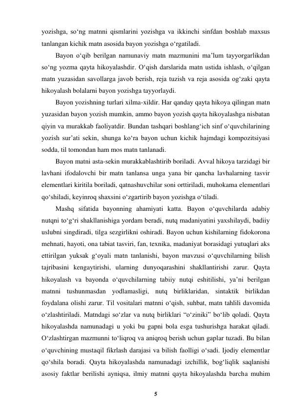  
5 
 
yozishga, soʻng matnni qismlarini yozishga va ikkinchi sinfdan boshlab maxsus 
tanlangan kichik matn asosida bayon yozishga oʻrgatiladi. 
Bayon oʻqib berilgan namunaviy matn mazmunini ma’lum tayyorgarlikdan 
soʻng yozma qayta hikoyalashdir. Oʻqish darslarida matn ustida ishlash, oʻqilgan 
matn yuzasidan savollarga javob berish, reja tuzish va reja asosida ogʻzaki qayta 
hikoyalash bolalarni bayon yozishga tayyorlaydi. 
Bayon yozishning turlari xilma-xildir. Har qanday qayta hikoya qilingan matn 
yuzasidan bayon yozish mumkin, ammo bayon yozish qayta hikoyalashga nisbatan 
qiyin va murakkab faoliyatdir. Bundan tashqari boshlangʻich sinf oʻquvchilarining 
yozish sur’ati sekin, shunga koʻra bayon uchun kichik hajmdagi kompozitsiyasi 
sodda, til tomondan ham mos matn tanlanadi. 
Bayon matni asta-sekin murakkablashtirib boriladi. Avval hikoya tarzidagi bir 
lavhani ifodalovchi bir matn tanlansa unga yana bir qancha lavhalarning tasvir 
elementlari kiritila boriladi, qatnashuvchilar soni orttiriladi, muhokama elementlari 
qoʻshiladi, keyinroq shaxsini oʻzgartirib bayon yozishga oʻtiladi. 
Mashq sifatida bayonning ahamiyati katta. Bayon oʻquvchilarda adabiy 
nutqni toʻgʻri shakllanishiga yordam beradi, nutq madaniyatini yaxshilaydi, badiiy 
uslubni singdiradi, tilga sezgirlikni oshiradi. Bayon uchun kishilarning fidokorona 
mehnati, hayoti, ona tabiat tasviri, fan, texnika, madaniyat borasidagi yutuqlari aks 
ettirilgan yuksak gʻoyali matn tanlanishi, bayon mavzusi oʻquvchilarning bilish 
tajribasini kengaytirishi, ularning dunyoqarashini shakllantirishi zarur. Qayta 
hikoyalash va bayonda oʻquvchilarning tabiiy nutqi eshitilishi, ya’ni berilgan 
matnni tushunmasdan yodlamasligi, nutq birliklaridan, sintaktik birlikdan 
foydalana olishi zarur. Til vositalari matnni oʻqish, suhbat, matn tahlili davomida 
oʻzlashtiriladi. Matndagi soʻzlar va nutq birliklari “oʻziniki” boʻlib qoladi. Qayta 
hikoyalashda namunadagi u yoki bu gapni bola esga tushurishga harakat qiladi. 
Oʻzlashtirgan mazmunni toʻliqroq va aniqroq berish uchun gaplar tuzadi. Bu bilan 
oʻquvchining mustaqil fikrlash darajasi va bilish faolligi oʻsadi. Ijodiy elementlar 
qoʻshila boradi. Qayta hikoyalashda namunadagi izchillik, bogʻliqlik saqlanishi 
asosiy faktlar berilishi ayniqsa, ilmiy matnni qayta hikoyalashda barcha muhim 
