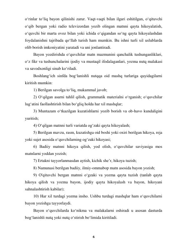  
6 
 
oʻrinlar toʻliq bayon qilinishi zarur. Vaqt-vaqti bilan ilgari eshitilgan, oʻqituvchi 
oʻqib bergan yoki radio televizordan yozib olingan matnni qayta hikoyalatish, 
oʻquvchi bir marta ovoz bilan yoki ichida oʻqigandan soʻng qayta hikoyalashdan 
foydalanishni tajribada qoʻllab turish ham mumkin. Bu ishni turli xil uslublarda 
olib borish imkoniyatini yaratadi va uni jonlantiradi. 
Bayon yozdirishda oʻquvchilar matn mazmunini qanchalik tushunganliklari, 
oʻz fikr va tushunchalarini ijodiy va mustaqil ifodalaganlari, yozma nutq malakasi 
va savodxonligi sinab koʻriladi. 
Boshlangʻich sinfda bogʻlanishli nutqqa oid mashq turlariga quyidagilarni 
kiritish mumkin: 
1) Berilgan savolga toʻliq, mukammal javob; 
2) Oʻqilgan asarni tahlil qilish, grammatik materialni oʻrganish; oʻquvchilar 
lugʻatini faollashtirish bilan boʻgliq holda har xil mashqlar; 
3) Muntazam oʻtkazilgan kuzatishlarni yozib borish va ob-havo kundaligini 
yuritish; 
4) Oʻqilgan matnni turli variatda ogʻzaki qayta hikoyalash; 
5) Berilgan mavzu, rasm, kuzatishga oid boshi yoki oxiri berilgan hikoya, reja 
yoki sujet asosida oʻquvchilarning ogʻzaki hikoyasi; 
6) Badiiy matnni hikoya qilish, yod olish, oʻquvchilar saviyasiga mos 
matnlarni yoddan yozish; 
7) Ertakni tayyorlanmasdan aytish, kichik she’r, hikoya tuzish; 
8) Namunasi berilgan badiiy, ilmiy-ommabop matn asosida bayon yozish; 
9) O'qituvchi bergan matnni oʻgzaki va yozma qayta tuzish (tanlab qayta 
hikoya qilish va yozma bayon, ijodiy qayta hikoyalash va bayon, hikoyani 
sahnalashtirish kabilar); 
10) Har xil turdagi yozma insho. Ushbu turdagi mashqlar ham oʻquvchilarni 
bayon yozishga tayyorlaydi. 
Bayon oʻquvchilarda koʻnikma va malakalarni oshiradi u asosan dasturda 
bogʻlanishli nutq yoki nutq oʻstirish boʻlimida kiritiladi. 
