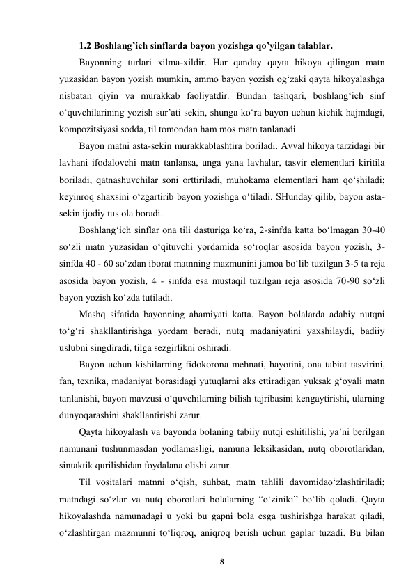  
8 
 
1.2 Boshlang’ich sinflarda bayon yozishga qo’yilgan talablar. 
Bayonning turlari xilma-xildir. Har qanday qayta hikoya qilingan matn 
yuzasidan bayon yozish mumkin, ammo bayon yozish og‘zaki qayta hikoyalashga 
nisbatan qiyin va murakkab faoliyatdir. Bundan tashqari, boshlang‘ich sinf 
o‘quvchilarining yozish sur’ati sekin, shunga ko‘ra bayon uchun kichik hajmdagi, 
kompozitsiyasi sodda, til tomondan ham mos matn tanlanadi. 
Bayon matni asta-sekin murakkablashtira boriladi. Avval hikoya tarzidagi bir 
lavhani ifodalovchi matn tanlansa, unga yana lavhalar, tasvir elementlari kiritila 
boriladi, qatnashuvchilar soni orttiriladi, muhokama elementlari ham qo‘shiladi; 
keyinroq shaxsini o‘zgartirib bayon yozishga o‘tiladi. SHunday qilib, bayon asta-
sekin ijodiy tus ola boradi. 
Boshlang‘ich sinflar ona tili dasturiga ko‘ra, 2-sinfda katta bo‘lmagan 30-40 
so‘zli matn yuzasidan o‘qituvchi yordamida so‘roqlar asosida bayon yozish, 3-
sinfda 40 - 60 so‘zdan iborat matnning mazmunini jamoa bo‘lib tuzilgan 3-5 ta reja 
asosida bayon yozish, 4 - sinfda esa mustaqil tuzilgan reja asosida 70-90 so‘zli 
bayon yozish ko‘zda tutiladi. 
Mashq sifatida bayonning ahamiyati katta. Bayon bolalarda adabiy nutqni 
to‘g‘ri shakllantirishga yordam beradi, nutq madaniyatini yaxshilaydi, badiiy 
uslubni singdiradi, tilga sezgirlikni oshiradi. 
Bayon uchun kishilarning fidokorona mehnati, hayotini, ona tabiat tasvirini, 
fan, texnika, madaniyat borasidagi yutuqlarni aks ettiradigan yuksak g‘oyali matn 
tanlanishi, bayon mavzusi o‘quvchilarning bilish tajribasini kengaytirishi, ularning 
dunyoqarashini shakllantirishi zarur. 
Qayta hikoyalash va bayonda bolaning tabiiy nutqi eshitilishi, ya’ni berilgan 
namunani tushunmasdan yodlamasligi, namuna leksikasidan, nutq oborotlaridan, 
sintaktik qurilishidan foydalana olishi zarur. 
Til vositalari matnni o‘qish, suhbat, matn tahlili davomidao‘zlashtiriladi; 
matndagi so‘zlar va nutq oborotlari bolalarning “o‘ziniki” bo‘lib qoladi. Qayta 
hikoyalashda namunadagi u yoki bu gapni bola esga tushirishga harakat qiladi, 
o‘zlashtirgan mazmunni to‘liqroq, aniqroq berish uchun gaplar tuzadi. Bu bilan 
