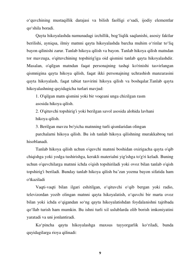  
9 
 
o‘quvchining mustaqillik darajasi va bilish faolligi o‘sadi, ijodiy elementlar 
qo‘shila boradi. 
Qayta hikoyalashda namunadagi izchillik, bog‘liqlik saqlanishi, asosiy faktlar 
berilishi, ayniqsa, ilmiy matnni qayta hikoyalashda barcha muhim o‘rinlar to‘liq 
bayon qilinishi zarur. Tanlab hikoya qilish va bayon. Tanlab hikoya qilish matndan 
tor mavzuga, o'qituvchining topshirig'iga oid qismini tanlab qayta hikoyalashdir. 
Masalan, o'qilgan matndan faqat personajning tashqi ko'rinishi tasvirlangan 
qismnigina qayta hikoya qilish, faqat ikki personajning uchrashish manzarasini 
qayta hikoyalash, faqat tabiat tasvirini hikoya qilish va boshqalar.Tanlab qayta 
hikoyalashning quyidagicha turlari mavjud: 
1. O'qilgan matn qismini yoki bir voqeani unga chizilgan rasm 
asosida hikoya qilish. 
2. O'qituvchi topshirig'i yoki berilgan savol asosida alohida lavhani 
hikoya qilish. 
3. Berilgan mavzu bo'yicha matnning turli qismlaridan olingan 
parchalarni hikoya qilish. Bu ish tanlab hikoya qilishning murakkabroq turi 
hisoblanadi. 
Tanlab hikoya qilish uchun o'quvchi matnni boshidan oxirigacha qayta o'qib 
chiqishga yoki yodga tushirishga, kerakli materialni yig'ishga to'g'ri keladi. Buning 
uchun o'quvchilarga matnni ichda o'qish topshiriladi yoki ovoz bilan tanlab o'qish 
topshirig'i beriladi. Bunday tanlab hikoya qilish ba’zan yozma bayon sifatida ham 
o'tkaziladi 
Vaqti-vaqti bilan ilgari eshitilgan, o‘qituvchi o‘qib bergan yoki radio, 
televizordan yozib olingan matnni qayta hikoyalatish, o‘quvchi bir marta ovoz 
bilan yoki ichda o‘qigandan so‘ng qayta hikoyalatishdan foydalanishni tajribada 
qo‘llab turish ham mumkin. Bu ishni turli xil uslublarda olib borish imkoniyatini 
yaratadi va uni jonlantiradi. 
Ko‘pincha qayta hikoyalashga maxsus tayyorgarlik ko‘riladi, bunda 
quyidagilarga rioya qilinadi: 
