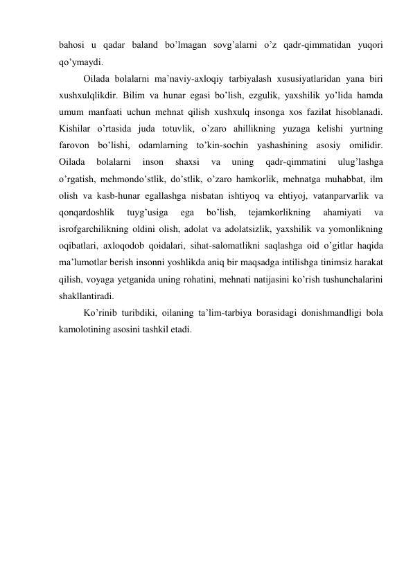 bahosi u qadar baland bo’lmagan sovg’alarni o’z qadr-qimmatidan yuqori 
qo’ymaydi. 
 
Oilada bolalarni ma’naviy-axloqiy tarbiyalash xususiyatlaridan yana biri 
xushxulqlikdir. Bilim va hunar egasi bo’lish, ezgulik, yaxshilik yo’lida hamda 
umum manfaati uchun mehnat qilish xushxulq insonga xos fazilat hisoblanadi. 
Kishilar o’rtasida juda totuvlik, o’zaro ahillikning yuzaga kelishi yurtning 
farovon bo’lishi, odamlarning to’kin-sochin yashashining asosiy omilidir. 
Oilada 
bolalarni 
inson 
shaxsi 
va 
uning 
qadr-qimmatini 
ulug’lashga 
o’rgatish, mehmondo’stlik, do’stlik, o’zaro hamkorlik, mehnatga muhabbat, ilm 
olish va kasb-hunar egallashga nisbatan ishtiyoq va ehtiyoj, vatanparvarlik va 
qonqardoshlik 
tuyg’usiga 
ega 
bo’lish, 
tejamkorlikning 
ahamiyati 
va 
isrofgarchilikning oldini olish, adolat va adolatsizlik, yaxshilik va yomonlikning 
oqibatlari, axloqodob qoidalari, sihat-salomatlikni saqlashga oid o’gitlar haqida 
ma’lumotlar berish insonni yoshlikda aniq bir maqsadga intilishga tinimsiz harakat 
qilish, voyaga yetganida uning rohatini, mehnati natijasini ko’rish tushunchalarini 
shakllantiradi. 
 
Ko’rinib turibdiki, oilaning ta’lim-tarbiya borasidagi donishmandligi bola 
kamolotining asosini tashkil etadi. 
 
 
 
 
 
 
 
 
