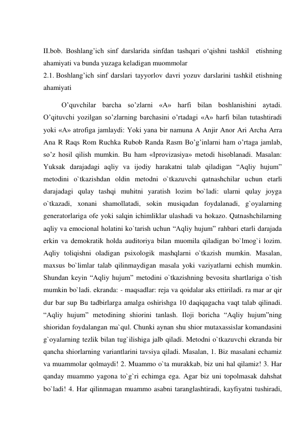  
II.bob. Boshlang’ich sinf darslarida sinfdan tashqari o‘qishni tashkil  etishning 
ahamiyati va bunda yuzaga keladigan muommolar 
2.1. Boshlang’ich sinf darslari tayyorlov davri yozuv darslarini tashkil etishning 
ahamiyati 
  
O’quvchilar barcha so’zlarni «A» harfi bilan boshlanishini aytadi. 
O’qituvchi yozilgan so’zlarning barchasini o’rtadagi «A» harfi bilan tutashtiradi 
yoki «A» atrofiga jamlaydi: Yoki yana bir namuna А Anjir Anor Ari Archa Arra 
Ana R Raqs Rom Ruchka Rubob Randa Rasm Bo’g’inlarni ham o’rtaga jamlab, 
so’z hosil qilish mumkin. Bu ham «Iprovizasiya» metodi hisoblanadi. Masalan: 
Yuksak darajadagi aqliy va ijodiy harakatni talab qiladigan “Aqliy hujum” 
metodini o`tkazishdan oldin metodni o`tkazuvchi qatnashchilar uchun etarli 
darajadagi qulay tashqi muhitni yaratish lozim bo`ladi: ularni qulay joyga 
o`tkazadi, xonani shamollatadi, sokin musiqadan foydalanadi, g`oyalarning 
generatorlariga ofe yoki salqin ichimliklar ulashadi va hokazo. Qatnashchilarning 
aqliy va emocional holatini ko`tarish uchun “Aqliy hujum” rahbari etarli darajada 
erkin va demokratik holda auditoriya bilan muomila qiladigan bo`lmog`i lozim. 
Aqliy toliqishni oladigan psixologik mashqlarni o`tkazish mumkin. Masalan, 
maxsus bo`limlar talab qilinmaydigan masala yoki vaziyatlarni echish mumkin. 
Shundan keyin “Aqliy hujum” metodini o`tkazishning bevosita shartlariga o`tish 
mumkin bo`ladi. ekranda: - maqsadlar: reja va qoidalar aks ettiriladi. ra mar ar qir 
dur bar sup Bu tadbirlarga amalga oshirishga 10 daqiqagacha vaqt talab qilinadi. 
“Aqliy hujum” metodining shiorini tanlash. Iloji boricha “Aqliy hujum”ning 
shioridan foydalangan ma`qul. Chunki aynan shu shior mutaxassislar komandasini 
g`oyalarning tezlik bilan tug`ilishiga jalb qiladi. Metodni o`tkazuvchi ekranda bir 
qancha shiorlarning variantlarini tavsiya qiladi. Masalan, 1. Biz masalani echamiz 
va muammolar qolmaydi! 2. Muammo o`ta murakkab, biz uni hal qilamiz! 3. Har 
qanday muammo yagona to`g`ri echimga ega. Agar biz uni topolmasak dahshat 
bo`ladi! 4. Har qilinmagan muammo asabni taranglashtiradi, kayfiyatni tushiradi, 
