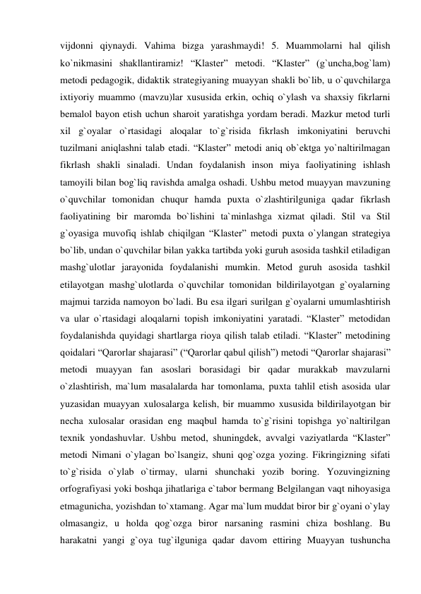 vijdonni qiynaydi. Vahima bizga yarashmaydi! 5. Muammolarni hal qilish 
ko`nikmasini shakllantiramiz! “Klaster” metodi. “Klaster” (g`uncha,bog`lam) 
metodi pedagogik, didaktik strategiyaning muayyan shakli bo`lib, u o`quvchilarga 
ixtiyoriy muammo (mavzu)lar xususida erkin, ochiq o`ylash va shaxsiy fikrlarni 
bemalol bayon etish uchun sharoit yaratishga yordam beradi. Mazkur metod turli 
xil g`oyalar o`rtasidagi aloqalar to`g`risida fikrlash imkoniyatini beruvchi 
tuzilmani aniqlashni talab etadi. “Klaster” metodi aniq ob`ektga yo`naltirilmagan 
fikrlash shakli sinaladi. Undan foydalanish inson miya faoliyatining ishlash 
tamoyili bilan bog`liq ravishda amalga oshadi. Ushbu metod muayyan mavzuning 
o`quvchilar tomonidan chuqur hamda puxta o`zlashtirilguniga qadar fikrlash 
faoliyatining bir maromda bo`lishini ta`minlashga xizmat qiladi. Stil va Stil 
g`oyasiga muvofiq ishlab chiqilgan “Klaster” metodi puxta o`ylangan strategiya 
bo`lib, undan o`quvchilar bilan yakka tartibda yoki guruh asosida tashkil etiladigan 
mashg`ulotlar jarayonida foydalanishi mumkin. Metod guruh asosida tashkil 
etilayotgan mashg`ulotlarda o`quvchilar tomonidan bildirilayotgan g`oyalarning 
majmui tarzida namoyon bo`ladi. Bu esa ilgari surilgan g`oyalarni umumlashtirish 
va ular o`rtasidagi aloqalarni topish imkoniyatini yaratadi. “Klaster” metodidan 
foydalanishda quyidagi shartlarga rioya qilish talab etiladi. “Klaster” metodining 
qoidalari “Qarorlar shajarasi” (“Qarorlar qabul qilish”) metodi “Qarorlar shajarasi” 
metodi muayyan fan asoslari borasidagi bir qadar murakkab mavzularni 
o`zlashtirish, ma`lum masalalarda har tomonlama, puxta tahlil etish asosida ular 
yuzasidan muayyan xulosalarga kelish, bir muammo xususida bildirilayotgan bir 
necha xulosalar orasidan eng maqbul hamda to`g`risini topishga yo`naltirilgan 
texnik yondashuvlar. Ushbu metod, shuningdek, avvalgi vaziyatlarda “Klaster” 
metodi Nimani o`ylagan bo`lsangiz, shuni qog`ozga yozing. Fikringizning sifati 
to`g`risida o`ylab o`tirmay, ularni shunchaki yozib boring. Yozuvingizning 
orfografiyasi yoki boshqa jihatlariga e`tabor bermang Belgilangan vaqt nihoyasiga 
etmagunicha, yozishdan to`xtamang. Agar ma`lum muddat biror bir g`oyani o`ylay 
olmasangiz, u holda qog`ozga biror narsaning rasmini chiza boshlang. Bu 
harakatni yangi g`oya tug`ilguniga qadar davom ettiring Muayyan tushuncha 
