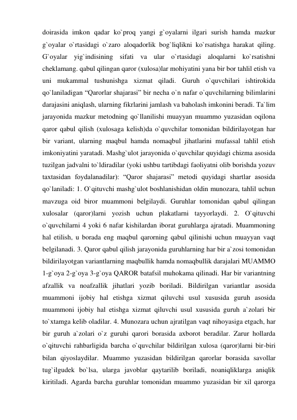 doirasida imkon qadar ko`proq yangi g`oyalarni ilgari surish hamda mazkur 
g`oyalar o`rtasidagi o`zaro aloqadorlik bog`liqlikni ko`rsatishga harakat qiling. 
G`oyalar yig`indisining sifati va ular o`rtasidagi aloqalarni ko`rsatishni 
cheklamang. qabul qilingan qaror (xulosa)lar mohiyatini yana bir bor tahlil etish va 
uni mukammal tushunishga xizmat qiladi. Guruh o`quvchilari ishtirokida 
qo`laniladigan “Qarorlar shajarasi” bir necha o`n nafar o`quvchilarning bilimlarini 
darajasini aniqlash, ularning fikrlarini jamlash va baholash imkonini beradi. Ta`lim 
jarayonida mazkur metodning qo`llanilishi muayyan muammo yuzasidan oqilona 
qaror qabul qilish (xulosaga kelish)da o`quvchilar tomonidan bildirilayotgan har 
bir variant, ularning maqbul hamda nomaqbul jihatlarini mufassal tahlil etish 
imkoniyatini yaratadi. Mashg`ulot jarayonida o`quvchilar quyidagi chizma asosida 
tuzilgan jadvalni to`ldiradilar (yoki ushbu tartibdagi faoliyatni olib borishda yozuv 
taxtasidan foydalanadilar): “Qaror shajarasi” metodi quyidagi shartlar asosida 
qo`laniladi: 1. O`qituvchi mashg`ulot boshlanishidan oldin munozara, tahlil uchun 
mavzuga oid biror muammoni belgilaydi. Guruhlar tomonidan qabul qilingan 
xulosalar (qaror)larni yozish uchun plakatlarni tayyorlaydi. 2. O`qituvchi 
o`quvchilarni 4 yoki 6 nafar kishilardan iborat guruhlarga ajratadi. Muammoning 
hal etilish, u borada eng maqbul qarorning qabul qilinishi uchun muayyan vaqt 
belgilanadi. 3. Qaror qabul qilish jarayonida guruhlarning har bir a`zosi tomonidan 
bildirilayotgan variantlarning maqbullik hamda nomaqbullik darajalari MUAMMO 
1-g`oya 2-g`oya 3-g`oya QAROR batafsil muhokama qilinadi. Har bir variantning 
afzallik va noafzallik jihatlari yozib boriladi. Bildirilgan variantlar asosida 
muammoni ijobiy hal etishga xizmat qiluvchi usul xususida guruh asosida 
muammoni ijobiy hal etishga xizmat qiluvchi usul xususida guruh a`zolari bir 
to`xtamga kelib oladilar. 4. Munozara uchun ajratilgan vaqt nihoyasiga etgach, har 
bir guruh a`zolari o`z guruhi qarori borasida axborot beradilar. Zarur hollarda 
o`qituvchi rahbarligida barcha o`quvchilar bildirilgan xulosa (qaror)larni bir-biri 
bilan qiyoslaydilar. Muammo yuzasidan bildirilgan qarorlar borasida savollar 
tug`ilgudek bo`lsa, ularga javoblar qaytarilib boriladi, noaniqliklarga aniqlik 
kiritiladi. Agarda barcha guruhlar tomonidan muammo yuzasidan bir xil qarorga 
