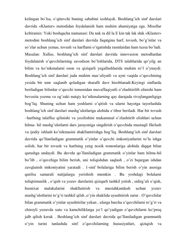 kelingan bo`lsa, o`qituvchi buning sababini izohlaydi. Boshlang’ich sinf darslari 
davrida «Klaster» metodidan foydalanish ham muhim ahamiyatga ega. Misollar 
keltiramiz: Yoki boshqacha namunasi: Da nak ra dil la E kin tak lak shik «Klaster» 
metodini boshlang’ich sinf darslari davrida faqatgina harf, tovush, bo’g’inlar va 
so’zlar uchun yemas, tovush va harflarni o’rgatishda rasmlardan ham tuzsa bo’ladi. 
Masalan: Xullas, boshlang’ich sinf darslari davrida innovasion metodlardan 
foydalanish o’quvchilarning savodxon bo’lishlarida, DTS talablarida qo’yilg an 
bilim va ko’nikmalarni oson va qiziqarli yegallashlarida muhim ro’l o’ynaydi. 
Boshlang’ich sinf darslari juda muhim mas`uliyatli va ayni vaqtda o’quvchining 
yesida bir umr saqlanib qoladigan sharafli davr hisoblanadi.Keyingi sinflarda 
beriladigan bilimlar o’quvchi tomonidan muvaffaqiyatli o’zlashtirilib olinishi ham 
bevosita yozma va og’zaki nutqiy ko’nikmalarning qay darajada rivojlanganligiga 
bog’liq. Shuning uchun ham yoshlarni o’qitish va ularni hayotga tayorlashda 
boshlang’ich sinf darslari mashg’ulotlariga alohida e`tibor beriladi. Har bir tovush 
–harfning talaffuz qilinishi va yozilishini mukammal o’zlashtirib olishlari uchun 
hilma- hil mashg’ulotlarni dars jarayoniga singdirish o’quvchida mustaqil fikrlash 
va ijodiy ishlash ko’nikmasini shakllantirishga bog’liq. Boshlang’ich sinf darslari 
davrida qo’llaniladigan grammatik o’yinlar o’quvchi imkoniyatlarini to’la ishga 
solish, har bir tovush va harfning yeng nozik tomonlariga alohida diqqat bilan 
qarashga undaydi. Bu davrda qo’llaniladigan grammatik o’yinlar ham hilma-hil 
bo’lib , o’quvchiga bilim berish, uni toliqishdan saqlash , o’zi bajargan ishdan 
zavqlanish imkoniyatini yaratadi . 1-sinf bolalariga bilim berish o’yin asosiga 
qurilsa samarali natijalarga yerishish mumkin . Bu yoshdagi bolalarni 
toliqtirmaslik , o’qish va yozuv darslarini qiziqarli tashkil yetish , sidirg’ali o’qish, 
husnixat 
malakalarini 
shakllatirish 
va 
mustahkamlash 
uchun 
yozuv 
mashg’ulotlarini to’g’ri tashkil qilsh ,o’yin shaklida uyushtirish zarur . O’quvchilar 
bilan grammatik o’yinlar uyushtirilar yekan , ularga barcha o’quvchilarni to’g’ri va 
chiroyli yozuvda xato va kamchiliklarga yo`l qo’yadigan o’quvchilarni ko’proq 
jalb qilish kerak . Boshlang’ich sinf darslari davrida qo’llaniladigan grammatik 
o’yin 
turini 
tanlashda 
sinf 
o’quvchilarning 
hususiyatlari, 
qiziqish 
va 
