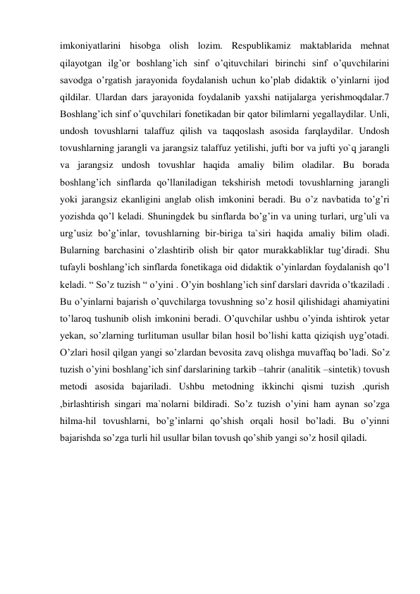 imkoniyatlarini hisobga olish lozim. Respublikamiz maktablarida mehnat 
qilayotgan ilg’or boshlang’ich sinf o’qituvchilari birinchi sinf o’quvchilarini 
savodga o’rgatish jarayonida foydalanish uchun ko’plab didaktik o’yinlarni ijod 
qildilar. Ulardan dars jarayonida foydalanib yaxshi natijalarga yerishmoqdalar.7 
Boshlang’ich sinf o’quvchilari fonetikadan bir qator bilimlarni yegallaydilar. Unli, 
undosh tovushlarni talaffuz qilish va taqqoslash asosida farqlaydilar. Undosh 
tovushlarning jarangli va jarangsiz talaffuz yetilishi, jufti bor va jufti yo`q jarangli 
va jarangsiz undosh tovushlar haqida amaliy bilim oladilar. Bu borada 
boshlang’ich sinflarda qo’llaniladigan tekshirish metodi tovushlarning jarangli 
yoki jarangsiz ekanligini anglab olish imkonini beradi. Bu o’z navbatida to’g’ri 
yozishda qo’l keladi. Shuningdek bu sinflarda bo’g’in va uning turlari, urg’uli va 
urg’usiz bo’g’inlar, tovushlarning bir-biriga ta`siri haqida amaliy bilim oladi. 
Bularning barchasini o’zlashtirib olish bir qator murakkabliklar tug’diradi. Shu 
tufayli boshlang’ich sinflarda fonetikaga oid didaktik o’yinlardan foydalanish qo’l 
keladi. “ So’z tuzish “ o’yini . O’yin boshlang’ich sinf darslari davrida o’tkaziladi . 
Bu o’yinlarni bajarish o’quvchilarga tovushning so’z hosil qilishidagi ahamiyatini 
to’laroq tushunib olish imkonini beradi. O’quvchilar ushbu o’yinda ishtirok yetar 
yekan, so’zlarning turlituman usullar bilan hosil bo’lishi katta qiziqish uyg’otadi. 
O’zlari hosil qilgan yangi so’zlardan bevosita zavq olishga muvaffaq bo’ladi. So’z 
tuzish o’yini boshlang’ich sinf darslarining tarkib –tahrir (analitik –sintetik) tovush 
metodi asosida bajariladi. Ushbu metodning ikkinchi qismi tuzish ,qurish 
,birlashtirish singari ma`nolarni bildiradi. So’z tuzish o’yini ham aynan so’zga 
hilma-hil tovushlarni, bo’g’inlarni qo’shish orqali hosil bo’ladi. Bu o’yinni 
bajarishda so’zga turli hil usullar bilan tovush qo’shib yangi so’z hosil qiladi. 
 
 
 
 
