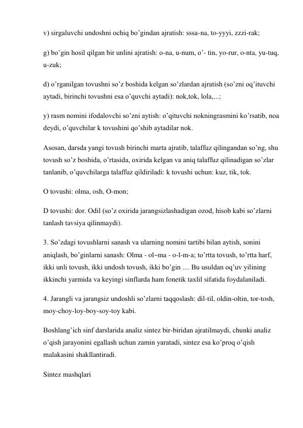 v) sirgaluvchi undoshni ochiq bo’gindan ajratish: sssa-na, to-yyyi, zzzi-rak;  
g) bo’gin hosil qilgan bir unlini ajratish: o-na, u-num, o’- tin, yo-rur, o-nta, yu-tuq, 
u-zuk; 
d) o’rganilgan tovushni so’z boshida kelgan so’zlardan ajratish (so’zni oq’ituvchi 
aytadi, birinchi tovushni esa o’quvchi aytadi): nok,tok, lola,...;  
y) rasm nomini ifodalovchi so’zni aytish: o’qituvchi nokningrasmini ko’rsatib, noa 
deydi, o’quvchilar k tovushini qo’shib aytadilar nok.  
Asosan, darsda yangi tovush birinchi marta ajratib, talaffuz qilingandan so’ng, shu 
tovush so’z boshida, o’rtasida, oxirida kelgan va aniq talaffuz qilinadigan so’zlar 
tanlanib, o’quvchilarga talaffuz qildiriladi: k tovushi uchun: kuz, tik, tok. 
O tovushi: olma, osh, O-mon;  
D tovushi: dor. Odil (so’z oxirida jarangsizlashadigan ozod, hisob kabi so’zlarni 
tanlash tavsiya qilinmaydi). 
3. So’zdagi tovushlarni sanash va ularning nomini tartibi bilan aytish, sonini 
aniqlash, bo’ginlarni sanash: Olma - ol~ma - o-l-m-a; to’rtta tovush, to’rtta harf, 
ikki unli tovush, ikki undosh tovush, ikki bo’gin .... Bu usuldan oq’uv yilining 
ikkinchi yarmida va keyingi sinflarda ham fonetik taxlil sifatida foydalaniladi.  
4. Jarangli va jarangsiz undoshli so’zlarni taqqoslash: dil-til, oldin-oltin, tor-tosh, 
moy-choy-loy-boy-soy-toy kabi. 
Boshlang’ich sinf darslarida analiz sintez bir-biridan ajratilmaydi, chunki analiz 
o’qish jarayonini egallash uchun zamin yaratadi, sintez esa ko’proq o’qish 
malakasini shakllantiradi.  
Sintez mashqlari 
