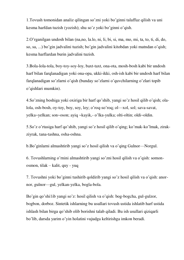 1.Tovush tomonidan analiz qilingan so’zni yoki bo’ginni talaffuz qilish va uni 
kesma harfdan tuzish (yozish); shu so’z yoki bo’ginni o’qish.  
2.O’rganilgan undosh bilan (na,no, la.lo, ni, li, bi, si, ma, mo, mi, ta, to, ti, di, do, 
so, sa, ...) bo’gin jadvalini tuzish; bo’gin jadvalini kitobdan yoki matndan o’qish; 
kesma harflardan burin jadvalini tuzish. 
3.Bola-lola-tola, boy-toy-soy-loy, baxt-taxt, ona-ota, mosh-bosh kabi bir undosh 
harf bilan farqlanadigan yoki ona-opa, ukki-ikki, osh-ish kabi bir undosh harf bilan 
farqlanadigan so’zlarni o’qish (bunday so’zlarni o’quvchilarning o’zlari topib 
o’qishlari mumkin).  
4.So’zning boshiga yoki oxiriga bir harf qo’shib, yangi so’z hosil qilib o’qish; ola-
lola, osh-bosh, oy-toy, boy, soy, loy; o’roq-so’roq; ol—xol, sol; sava-savat, 
yelka~yelkan; son~oson; ayiq ~kayik,- o’lka-yulka; olti-oltin; oldi~oldin. 
5.So’z o’rtasiga harf qo’shib, yangi so’z hosil qilib o’qing; ko’mak-ko’lmak, zirak-
ziyrak, tana-tashna, osha-oshna.  
b.Bo’ginlarni almashtirib yangi so’z hosil qilish va o’qing Gulnor—Norgul. 
6. Tovushlarning o’rnini almashtirib yangi so’zni hosil qilish va o’qish: somon-
osmon, tilak – kalit, quy - yuq  
7. Tovushni yoki bo’ginni tushirib qoldirib yangi so’z hosil qilish va o’qish: anor-
nor, gulnor—gul, yelkan-yelka, bogla-bola. 
Bo’gin qo’shi1ib yangi so’z: hosil qilish va o’qish: bog-bogcha, gul-gulzor, 
bogbon, dorboz. Sintetik ishlarning bu usullari tovush ustida ishlatib harf ustida 
ishlash bilan birga qo’shib olib borishni talab qiladi. Bu ish usullari qiziqarli 
bo’lib, darsda yarim o’yin holatini vujudga keltirishga imkon beradi. 
 
 
