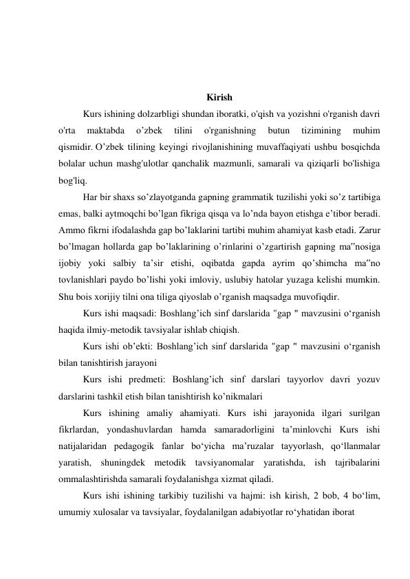  
 
 
Kirish 
  
Kurs ishining dolzarbligi shundan iboratki, o'qish va yozishni o'rganish davri 
o'rta 
maktabda 
o’zbek 
tilini 
o'rganishning 
butun 
tizimining 
muhim 
qismidir. O’zbek tilining keyingi rivojlanishining muvaffaqiyati ushbu bosqichda 
bolalar uchun mashg'ulotlar qanchalik mazmunli, samarali va qiziqarli bo'lishiga 
bog'liq. 
  
Har bir shaxs so’zlayotganda gapning grammatik tuzilishi yoki so’z tartibiga 
emas, balki aytmoqchi bo’lgan fikriga qisqa va lo’nda bayon etishga e’tibor beradi. 
Ammo fikrni ifodalashda gap bo’laklarini tartibi muhim ahamiyat kasb etadi. Zarur 
bo’lmagan hollarda gap bo’laklarining o’rinlarini o’zgartirish gapning ma‟nosiga 
ijobiy yoki salbiy ta’sir etishi, oqibatda gapda ayrim qo’shimcha ma‟no 
tovlanishlari paydo bo’lishi yoki imloviy, uslubiy hatolar yuzaga kelishi mumkin. 
Shu bois xorijiy tilni ona tiliga qiyoslab o’rganish maqsadga muvofiqdir. 
  
Kurs ishi maqsadi: Boshlang’ich sinf darslarida "gap " mavzusini oʻrganish  
haqida ilmiy-metodik tavsiyalar ishlab chiqish. 
 
Kurs ishi ob’ekti: Boshlang’ich sinf darslarida "gap " mavzusini oʻrganish 
bilan tanishtirish jarayoni 
 
Kurs ishi predmeti: Boshlang’ich sinf darslari tayyorlov davri yozuv 
darslarini tashkil etish bilan tanishtirish ko’nikmalari 
 
Kurs ishining amaliy ahamiyati. Kurs ishi jarayonida ilgari surilgan 
fikrlardan, yondashuvlardan hamda samaradorligini ta’minlovchi Kurs ishi 
natijalaridan pedagogik fanlar bo‘yicha ma’ruzalar tayyorlash, qo‘llanmalar 
yaratish, shuningdek metodik tavsiyanomalar yaratishda, ish tajribalarini 
ommalashtirishda samarali foydalanishga xizmat qiladi. 
 
Kurs ishi ishining tarkibiy tuzilishi va hajmi: ish kirish, 2 bob, 4 bo‘lim, 
umumiy xulosalar va tavsiyalar, foydalanilgan adabiyotlar ro‘yhatidan iborat 
 
