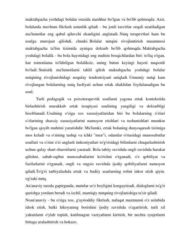 maktabgacha yoshdagi bolalar orasida mashhur bo'lgan va bo'lib qolmoqda. Axir, 
bolalarda mavhum fikrlash ustunlik qiladi - bu jonli tasvirlar orqali uzatiladigan 
ma'lumotlar eng qabul qiluvchi ekanligini anglatadi. Nutq terapevtlari ham bu 
usulga murojaat qilishdi, chunki. Bolalar nutqini rivojlantirish muammosi 
maktabgacha ta'lim tizimida ayniqsa dolzarb bo'lib qolmoqda. Maktabgacha 
yoshdagi bolalik - bu bola hayotidagi eng muhim bosqichlardan biri: to'liq o'tgan, 
har tomonlama to'ldirilgan bolaliksiz, uning butun keyingi hayoti nuqsonli 
bo'ladi. Statistik ma'lumotlarni tahlil qilish maktabgacha yoshdagi bolalar 
nutqining rivojlanishidagi noqulay tendentsiyani aniqladi. Umumiy nutqi kam 
rivojlangan bolalarning nutq faoliyati uchun ertak shaklidan foydalanadigan bu 
usul; 
  
Turli pedagogik va psixoterapevtik usullarni yagona ertak kontekstida 
birlashtirish murakkab ertak terapiyasi usulining yangiligi va dolzarbligi 
hisoblanadi. Usulning o'ziga xos xususiyatlaridan biri bu bolalarning o'zlari 
o'zlarining shaxsiy xususiyatlarini namoyon etishlari va tushunishlari mumkin 
bo'lgan ajoyib muhitni yaratishdir. Ma'lumki, ertak bolaning dunyoqarash tizimiga 
mos keladi va o'zining tashqi va ichki "men"i, odamlar o'rtasidagi munosabatlar 
usullari va o'zini o'zi anglash imkoniyatlari to'g'risidagi bilimlarni chuqurlashtirish 
uchun qulay shart-sharoitlarni yaratadi. Bola tabiiy ravishda ongli ravishda harakat 
qilishni, sabab-oqibat munosabatlarini ko'rishni o'rganadi, o'z qobiliyat va 
fazilatlarini o'rganadi, ongli va ongsiz ravishda ijodiy qobiliyatlarni namoyon 
qiladi.To'g'ri tarbiyalashda ertak va badiiy asarlarning rolini inkor etish qiyin. 
og'zaki nutq. 
An'anaviy tarzda gapirganda, matnlar so'z boyligini kengaytiradi, dialoglarni to'g'ri 
qurishga yordam beradi va izchil, mantiqiy nutqning rivojlanishiga ta'sir qiladi. 
Noan'anaviy - bu o'ziga xos, g'ayrioddiy fikrlash, nafaqat mazmunni o'z uslubida 
idrok etish, balki hikoyaning borishini ijodiy ravishda o'zgartirish, turli xil 
yakunlarni o'ylab topish, kutilmagan vaziyatlarni kiritish, bir nechta syujetlarni 
bittaga aralashtirish va hokazo. 
