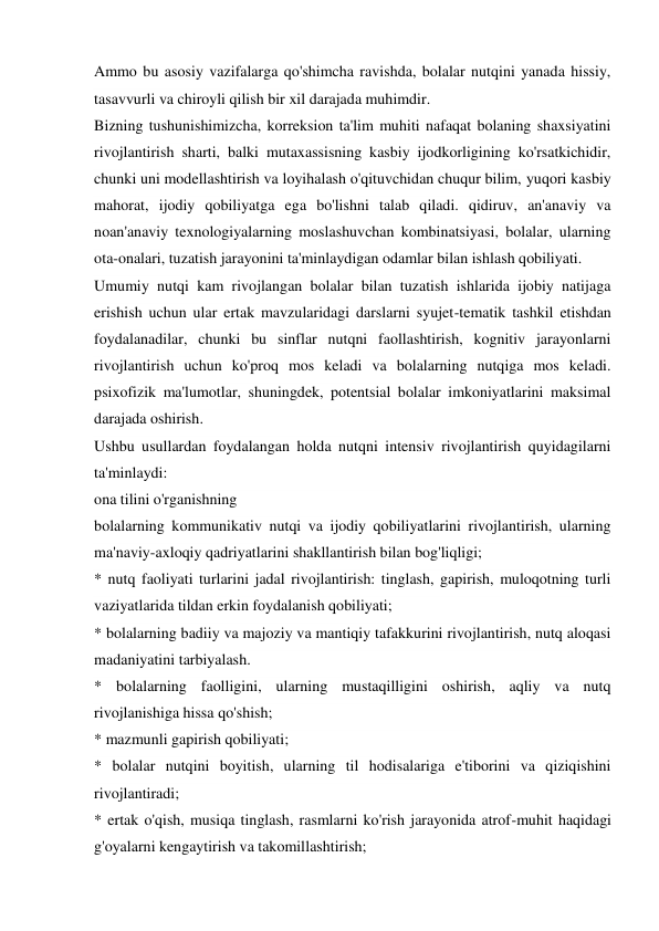 Ammo bu asosiy vazifalarga qo'shimcha ravishda, bolalar nutqini yanada hissiy, 
tasavvurli va chiroyli qilish bir xil darajada muhimdir. 
Bizning tushunishimizcha, korreksion ta'lim muhiti nafaqat bolaning shaxsiyatini 
rivojlantirish sharti, balki mutaxassisning kasbiy ijodkorligining ko'rsatkichidir, 
chunki uni modellashtirish va loyihalash o'qituvchidan chuqur bilim, yuqori kasbiy 
mahorat, ijodiy qobiliyatga ega bo'lishni talab qiladi. qidiruv, an'anaviy va 
noan'anaviy texnologiyalarning moslashuvchan kombinatsiyasi, bolalar, ularning 
ota-onalari, tuzatish jarayonini ta'minlaydigan odamlar bilan ishlash qobiliyati. 
Umumiy nutqi kam rivojlangan bolalar bilan tuzatish ishlarida ijobiy natijaga 
erishish uchun ular ertak mavzularidagi darslarni syujet-tematik tashkil etishdan 
foydalanadilar, chunki bu sinflar nutqni faollashtirish, kognitiv jarayonlarni 
rivojlantirish uchun ko'proq mos keladi va bolalarning nutqiga mos keladi. 
psixofizik ma'lumotlar, shuningdek, potentsial bolalar imkoniyatlarini maksimal 
darajada oshirish. 
Ushbu usullardan foydalangan holda nutqni intensiv rivojlantirish quyidagilarni 
ta'minlaydi: 
ona tilini o'rganishning 
bolalarning kommunikativ nutqi va ijodiy qobiliyatlarini rivojlantirish, ularning 
ma'naviy-axloqiy qadriyatlarini shakllantirish bilan bog'liqligi; 
* nutq faoliyati turlarini jadal rivojlantirish: tinglash, gapirish, muloqotning turli 
vaziyatlarida tildan erkin foydalanish qobiliyati; 
* bolalarning badiiy va majoziy va mantiqiy tafakkurini rivojlantirish, nutq aloqasi 
madaniyatini tarbiyalash. 
* bolalarning faolligini, ularning mustaqilligini oshirish, aqliy va nutq 
rivojlanishiga hissa qo'shish; 
* mazmunli gapirish qobiliyati; 
* bolalar nutqini boyitish, ularning til hodisalariga e'tiborini va qiziqishini 
rivojlantiradi; 
* ertak o'qish, musiqa tinglash, rasmlarni ko'rish jarayonida atrof-muhit haqidagi 
g'oyalarni kengaytirish va takomillashtirish; 
