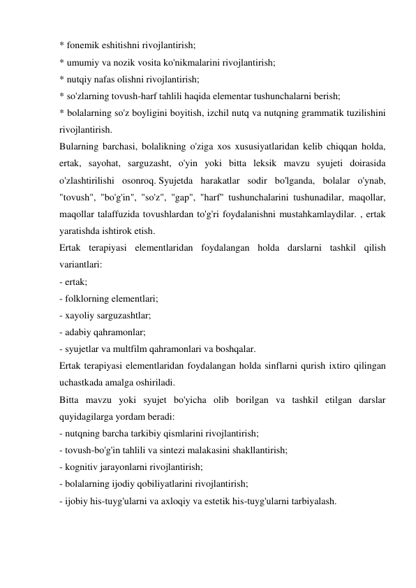* fonemik eshitishni rivojlantirish; 
* umumiy va nozik vosita ko'nikmalarini rivojlantirish; 
* nutqiy nafas olishni rivojlantirish; 
* so'zlarning tovush-harf tahlili haqida elementar tushunchalarni berish; 
* bolalarning so'z boyligini boyitish, izchil nutq va nutqning grammatik tuzilishini 
rivojlantirish. 
Bularning barchasi, bolalikning o'ziga xos xususiyatlaridan kelib chiqqan holda, 
ertak, sayohat, sarguzasht, o'yin yoki bitta leksik mavzu syujeti doirasida 
o'zlashtirilishi osonroq. Syujetda harakatlar sodir bo'lganda, bolalar o'ynab, 
"tovush", "bo'g'in", "so'z", "gap", "harf" tushunchalarini tushunadilar, maqollar, 
maqollar talaffuzida tovushlardan to'g'ri foydalanishni mustahkamlaydilar. , ertak 
yaratishda ishtirok etish. 
Ertak terapiyasi elementlaridan foydalangan holda darslarni tashkil qilish 
variantlari: 
- ertak; 
- folklorning elementlari; 
- xayoliy sarguzashtlar; 
- adabiy qahramonlar; 
- syujetlar va multfilm qahramonlari va boshqalar. 
Ertak terapiyasi elementlaridan foydalangan holda sinflarni qurish ixtiro qilingan 
uchastkada amalga oshiriladi. 
Bitta mavzu yoki syujet bo'yicha olib borilgan va tashkil etilgan darslar 
quyidagilarga yordam beradi: 
- nutqning barcha tarkibiy qismlarini rivojlantirish; 
- tovush-bo'g'in tahlili va sintezi malakasini shakllantirish; 
- kognitiv jarayonlarni rivojlantirish; 
- bolalarning ijodiy qobiliyatlarini rivojlantirish; 
- ijobiy his-tuyg'ularni va axloqiy va estetik his-tuyg'ularni tarbiyalash. 

