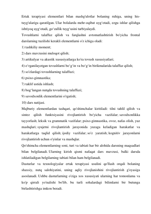 Ertak terapiyasi elementlari bilan mashg'ulotlar bolaning ruhiga, uning his-
tuyg'ulariga qaratilgan. Ular bolalarda mehr-oqibat uyg‘otadi, ezgu ishlar qilishga 
ishtiyoq uyg‘otadi, go‘zallik tuyg‘usini tarbiyalaydi. 
Tovushlarni talaffuz qilish va farqlashni avtomatlashtirish bo'yicha frontal 
darslarning tuzilishi kerakli elementlarni o'z ichiga oladi: 
1) tashkiliy moment; 
2) dars mavzusini muloqot qilish; 
3) artikulyar va akustik xususiyatlarga ko'ra tovush xususiyatlari; 
4) o‘rganilayotgan tovushlarni bo‘g‘in va bo‘g‘in birikmalarida talaffuz qilish; 
5) so'zlardagi tovushlarning talaffuzi; 
6) psixo-gimnastika; 
7) taklif ustida ishlash; 
8) bog‘langan nutqda tovushning talaffuzi; 
9) savodxonlik elementlarini o'rgatish; 
10) dars natijasi. 
Majburiy elementlardan tashqari, qo'shimchalar kiritiladi: tilni tahlil qilish va 
sintez 
qilish 
funktsiyasini 
rivojlantirish bo'yicha 
vazifalar; savodxonlikka 
tayyorlash; leksik va grammatik vazifalar; psixo-gimnastika, ovoz, nafas olish, yuz 
mashqlari; syujetni rivojlantirish jarayonida yuzaga keladigan harakatlar va 
harakatlarga taqlid qilish; ijodiy vazifalar; so'z yaratish; kognitiv jarayonlarni 
rivojlantirish uchun o'yinlar va mashqlar. 
Qo'shimcha elementlarning soni, turi va tabiati har bir alohida darsning maqsadlari 
bilan belgilanadi. Ularning kirish qismi nafaqat dars mavzusi, balki darsda 
ishlatiladigan belgilarning tabiati bilan ham belgilanadi. 
Dasturlar va texnologiyalar ertak terapiyasi usulini qo'llash orqali bolaning 
shaxsiy, nutq salohiyatini, uning aqliy rivojlanishini rivojlantirish g'oyasiga 
asoslanadi. Ushbu dasturlarning o'ziga xos xususiyati ularning har tomonlama va 
ko'p qirrali yo'nalishi bo'lib, bu turli sohalardagi bilimlarni bir butunga 
birlashtirishga imkon beradi. 
