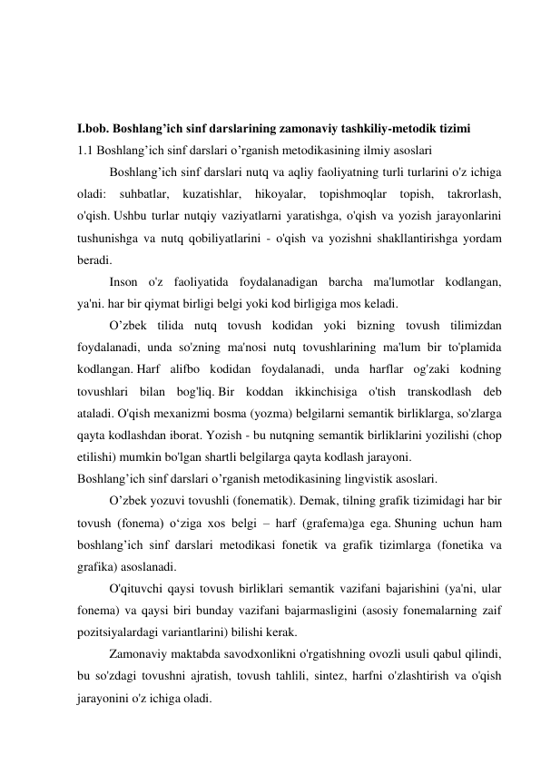  
 
 
I.bob. Boshlang’ich sinf darslarining zamonaviy tashkiliy-metodik tizimi 
1.1 Boshlang’ich sinf darslari o’rganish metodikasining ilmiy asoslari 
  
Boshlang’ich sinf darslari nutq va aqliy faoliyatning turli turlarini o'z ichiga 
oladi: suhbatlar, kuzatishlar, hikoyalar, topishmoqlar topish, takrorlash, 
o'qish. Ushbu turlar nutqiy vaziyatlarni yaratishga, o'qish va yozish jarayonlarini 
tushunishga va nutq qobiliyatlarini - o'qish va yozishni shakllantirishga yordam 
beradi.  
  
Inson o'z faoliyatida foydalanadigan barcha ma'lumotlar kodlangan, 
ya'ni. har bir qiymat birligi belgi yoki kod birligiga mos keladi. 
  
O’zbek tilida nutq tovush kodidan yoki bizning tovush tilimizdan 
foydalanadi, unda so'zning ma'nosi nutq tovushlarining ma'lum bir to'plamida 
kodlangan. Harf alifbo kodidan foydalanadi, unda harflar og'zaki kodning 
tovushlari bilan bog'liq. Bir koddan ikkinchisiga o'tish transkodlash deb 
ataladi. O'qish mexanizmi bosma (yozma) belgilarni semantik birliklarga, so'zlarga 
qayta kodlashdan iborat. Yozish - bu nutqning semantik birliklarini yozilishi (chop 
etilishi) mumkin bo'lgan shartli belgilarga qayta kodlash jarayoni. 
Boshlang’ich sinf darslari o’rganish metodikasining lingvistik asoslari. 
  
O’zbek yozuvi tovushli (fonematik). Demak, tilning grafik tizimidagi har bir 
tovush (fonema) o‘ziga xos belgi – harf (grafema)ga ega. Shuning uchun ham 
boshlang’ich sinf darslari metodikasi fonetik va grafik tizimlarga (fonetika va 
grafika) asoslanadi. 
  
O'qituvchi qaysi tovush birliklari semantik vazifani bajarishini (ya'ni, ular 
fonema) va qaysi biri bunday vazifani bajarmasligini (asosiy fonemalarning zaif 
pozitsiyalardagi variantlarini) bilishi kerak. 
  
Zamonaviy maktabda savodxonlikni o'rgatishning ovozli usuli qabul qilindi, 
bu so'zdagi tovushni ajratish, tovush tahlili, sintez, harfni o'zlashtirish va o'qish 
jarayonini o'z ichiga oladi. 
