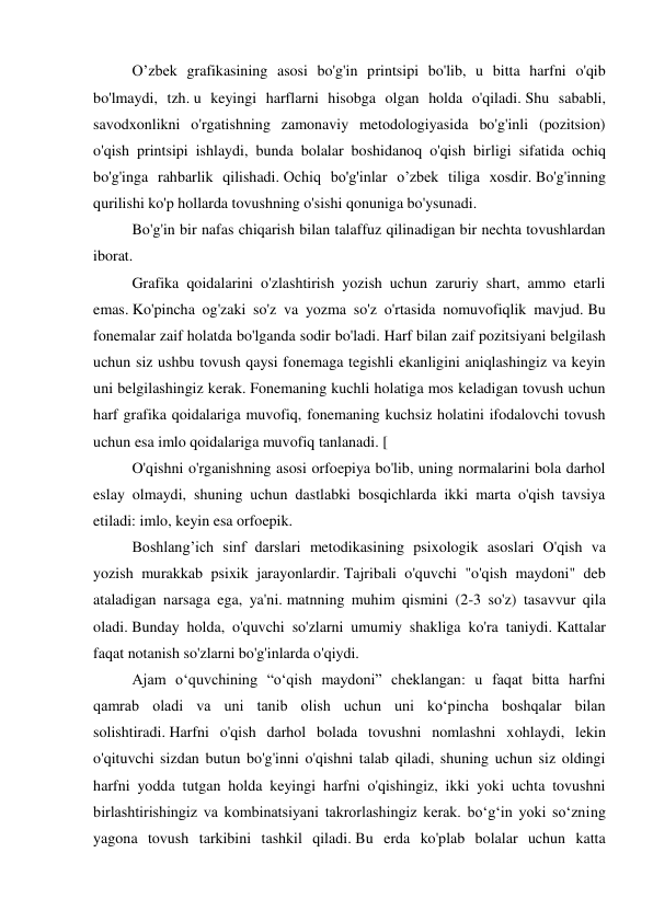   
O’zbek grafikasining asosi bo'g'in printsipi bo'lib, u bitta harfni o'qib 
bo'lmaydi, tzh. u keyingi harflarni hisobga olgan holda o'qiladi. Shu sababli, 
savodxonlikni o'rgatishning zamonaviy metodologiyasida bo'g'inli (pozitsion) 
o'qish printsipi ishlaydi, bunda bolalar boshidanoq o'qish birligi sifatida ochiq 
bo'g'inga rahbarlik qilishadi. Ochiq bo'g'inlar o’zbek tiliga xosdir. Bo'g'inning 
qurilishi ko'p hollarda tovushning o'sishi qonuniga bo'ysunadi. 
  
Bo'g'in bir nafas chiqarish bilan talaffuz qilinadigan bir nechta tovushlardan 
iborat.  
  
Grafika qoidalarini o'zlashtirish yozish uchun zaruriy shart, ammo etarli 
emas. Ko'pincha og'zaki so'z va yozma so'z o'rtasida nomuvofiqlik mavjud. Bu 
fonemalar zaif holatda bo'lganda sodir bo'ladi. Harf bilan zaif pozitsiyani belgilash 
uchun siz ushbu tovush qaysi fonemaga tegishli ekanligini aniqlashingiz va keyin 
uni belgilashingiz kerak. Fonemaning kuchli holatiga mos keladigan tovush uchun 
harf grafika qoidalariga muvofiq, fonemaning kuchsiz holatini ifodalovchi tovush 
uchun esa imlo qoidalariga muvofiq tanlanadi. [ 
  
O'qishni o'rganishning asosi orfoepiya bo'lib, uning normalarini bola darhol 
eslay olmaydi, shuning uchun dastlabki bosqichlarda ikki marta o'qish tavsiya 
etiladi: imlo, keyin esa orfoepik.  
  
Boshlang’ich sinf darslari metodikasining psixologik asoslari O'qish va 
yozish murakkab psixik jarayonlardir. Tajribali o'quvchi "o'qish maydoni" deb 
ataladigan narsaga ega, ya'ni. matnning muhim qismini (2-3 so'z) tasavvur qila 
oladi. Bunday holda, o'quvchi so'zlarni umumiy shakliga ko'ra taniydi. Kattalar 
faqat notanish so'zlarni bo'g'inlarda o'qiydi. 
  
Ajam o‘quvchining “o‘qish maydoni” cheklangan: u faqat bitta harfni 
qamrab oladi va uni tanib olish uchun uni ko‘pincha boshqalar bilan 
solishtiradi. Harfni o'qish darhol bolada tovushni nomlashni xohlaydi, lekin 
o'qituvchi sizdan butun bo'g'inni o'qishni talab qiladi, shuning uchun siz oldingi 
harfni yodda tutgan holda keyingi harfni o'qishingiz, ikki yoki uchta tovushni 
birlashtirishingiz va kombinatsiyani takrorlashingiz kerak. bo‘g‘in yoki so‘zning 
yagona tovush tarkibini tashkil qiladi. Bu erda ko'plab bolalar uchun katta 
