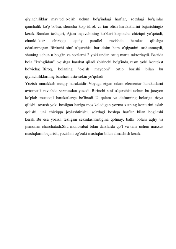 qiyinchiliklar mavjud. o'qish uchun bo'g'indagi harflar, so'zdagi bo'g'inlar 
qanchalik ko'p bo'lsa, shuncha ko'p idrok va tan olish harakatlarini bajarishingiz 
kerak. Bundan tashqari, Ajam o'quvchining ko'zlari ko'pincha chiziqni yo'qotadi, 
chunki. ko'z 
chiziqqa 
qat'iy 
parallel 
ravishda 
harakat 
qilishga 
odatlanmagan. Birinchi sinf o'quvchisi har doim ham o'qiganini tushunmaydi, 
shuning uchun u bo'g'in va so'zlarni 2 yoki undan ortiq marta takrorlaydi. Ba'zida 
bola "ko'nglidan" o'qishga harakat qiladi (birinchi bo'g'inda, rasm yoki kontekst 
bo'yicha). Biroq, 
bolaning 
"o'qish 
maydoni" 
ortib 
borishi 
bilan 
bu 
qiyinchiliklarning barchasi asta-sekin yo'qoladi. 
Yozish murakkab nutqiy harakatdir. Voyaga etgan odam elementar harakatlarni 
avtomatik ravishda sezmasdan yozadi. Birinchi sinf o'quvchisi uchun bu jarayon 
ko'plab mustaqil harakatlarga bo'linadi. U qalam va daftarning holatiga rioya 
qilishi, tovush yoki bosilgan harfga mos keladigan yozma xatning konturini eslab 
qolishi, uni chiziqqa joylashtirishi, so'zdagi boshqa harflar bilan bog'lashi 
kerak. Bu esa yozish tezligini sekinlashtiribgina qolmay, balki bolani aqliy va 
jismonan charchatadi.Shu munosabat bilan darslarda qo‘l va tana uchun maxsus 
mashqlarni bajarish, yozishni og‘zaki mashqlar bilan almashish kerak.  
 
 
 
 
 
 
 
 
 
 
 
 
 
