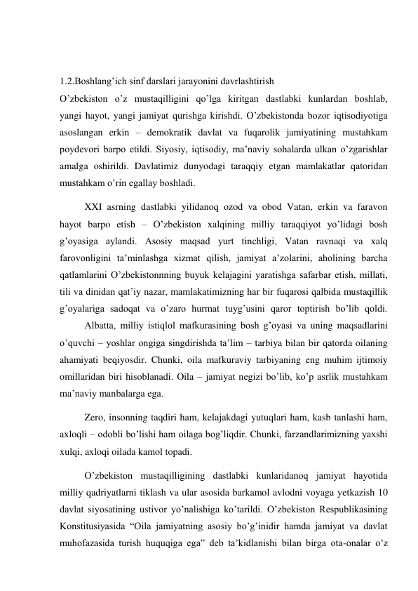  
 
1.2.Boshlang’ich sinf darslari jarayonini davrlashtirish 
O’zbekiston o’z mustaqilligini qo’lga kiritgan dastlabki kunlardan boshlab, 
yangi hayot, yangi jamiyat qurishga kirishdi. O’zbekistonda bozor iqtisodiyotiga 
asoslangan erkin – demokratik davlat va fuqarolik jamiyatining mustahkam 
poydevori barpo etildi. Siyosiy, iqtisodiy, ma’naviy sohalarda ulkan o’zgarishlar 
amalga oshirildi. Davlatimiz dunyodagi taraqqiy etgan mamlakatlar qatoridan 
mustahkam o’rin egallay boshladi. 
 
XXI asrning dastlabki yilidanoq ozod va obod Vatan, erkin va faravon 
hayot barpo etish – O’zbekiston xalqining milliy taraqqiyot yo’lidagi bosh 
g’oyasiga aylandi. Asosiy maqsad yurt tinchligi, Vatan ravnaqi va xalq 
farovonligini ta’minlashga xizmat qilish, jamiyat a’zolarini, aholining barcha 
qatlamlarini O’zbekistonnning buyuk kelajagini yaratishga safarbar etish, millati, 
tili va dinidan qat’iy nazar, mamlakatimizning har bir fuqarosi qalbida mustaqillik 
g’oyalariga sadoqat va o’zaro hurmat tuyg’usini qaror toptirish bo’lib qoldi. 
 
Albatta, milliy istiqlol mafkurasining bosh g’oyasi va uning maqsadlarini 
o’quvchi – yoshlar ongiga singdirishda ta’lim – tarbiya bilan bir qatorda oilaning 
ahamiyati beqiyosdir. Chunki, oila mafkuraviy tarbiyaning eng muhim ijtimoiy 
omillaridan biri hisoblanadi. Oila – jamiyat negizi bo’lib, ko’p asrlik mustahkam 
ma’naviy manbalarga ega. 
 
Zero, insonning taqdiri ham, kelajakdagi yutuqlari ham, kasb tanlashi ham, 
axloqli – odobli bo’lishi ham oilaga bog’liqdir. Chunki, farzandlarimizning yaxshi 
xulqi, axloqi oilada kamol topadi. 
 
O’zbekiston mustaqilligining dastlabki kunlaridanoq jamiyat hayotida 
milliy qadriyatlarni tiklash va ular asosida barkamol avlodni voyaga yetkazish 10 
davlat siyosatining ustivor yo’nalishiga ko’tarildi. O’zbekiston Respublikasining 
Konstitusiyasida “Oila jamiyatning asosiy bo’g’inidir hamda jamiyat va davlat 
muhofazasida turish huquqiga ega” deb ta’kidlanishi bilan birga ota-onalar o’z 
