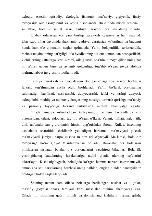 axloqiy, estetik, iqtisodiy, ekologik, jismoniy, ma’naviy, gigiyenik, jinsiy 
tarbiyasida oila asosiy omil va vosita hisoblanadi. Bu o’rinda misoli ota-ona – 
san’atkor, bola – san’at asari, tarbiya jarayoni esa san’atning o’zidir. 
 
O’zbek oilalariga xos yana boshqa xarakterli xususiyatlar ham mavjud. 
Ular uzoq yillar davomida shakllanib, qadriyat darajasiga ko’tarilgan va bugungi 
kunda ham o’z qimmatini saqlab qolmoqda. Ya’ni, bolajonlilik, serfarzandlik, 
mehnat taqsimotining qat’iyligi, oila byudjetining ota-ona tomonidan boshqarilishi, 
kichiklarning kattalarga izzat-ikromi, oila g’ururi, sha’nini himoya qilish uning har 
bir a’zosi uchun burchga aylanib qolganligi, tug’ilib o’sgan joyga alohida 
mehrmuhabbat tuyg’usini rivojlantiradi. 
 
Tarbiya murakkab va uzoq davom etadigan o’ziga xos jarayon bo’lib, u 
farzand tug’ilmasdan ancha oldin boshlanadi. Ya’ni, bo’lajak ota-onaning 
salomatligi, kayfiyati, nasl-nasabi, dunyoqarashi, ichki va tashqi dunyosi, 
axloqodobi, moddiy va ma’naviy darajasining mosligi, turmush qurishga ma’naviy 
va 
jismoniy 
tayyorligi 
farzand 
tarbiyasida 
muhim 
ahamiyatga 
egadir. 
 
Oilada amalga oshiriladigan tarbiyaning mazmuni farzandlarda o’z 
otaonasidan, oilasi, ajdodlari, tug’ilib o’sgan o’lkasi, Vatani, millati, xalqi, tili, 
dini, an’analaridan g’ururlanish hissini uyg’otishdan iborat. Xullas, insonning 
dastlaboila sharoitida shakllanib yetiladigan barkamol ma’naviyati yuksak 
ma’naviyatli jamiyat barpo etishda muhim rol o’ynaydi. Ma’lumki, bola o’z 
tarbiyasiga ko’ra g’oyat ta’sirlanuvchan bo’ladi. Ota-onalar o’z bolalarini 
bilishlariga nisbatan bolalar o’z ota-onalarini yaxshiroq biladilar. Bola ilk 
yoshligidanoq kattalarning harakatlariga taqlid qiladi, ularning so’zlarini 
takrorlaydi. Kishi ulg’aygach, bolaligida ko’rgan hamma narsani takrorlamaydi, 
ammo ana shu narsalarning barchasi uning qalbida, ongida o’zidan qandaydir iz 
qoldirgan holda saqlanib qoladi. 
 
Shuning uchun ham oilada bolalarga beriladigan nasihat va o’gitlar, 
ma’rifiy g’oyalar shaxs tarbiyasi kabi masalalar muhim ahamiyatga ega. 
Oilada ilm olishning qadri, bilimli va donishmand kishilarni hurmat qilish, 
