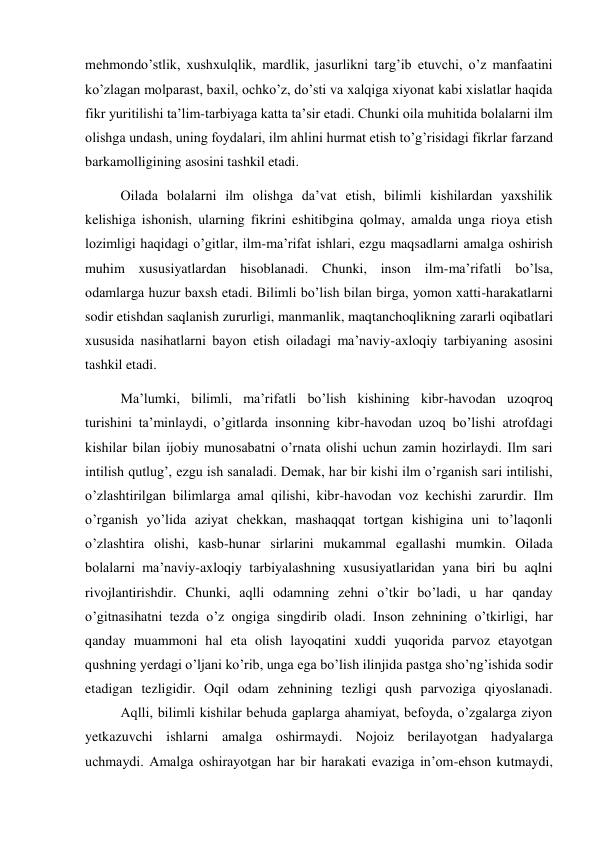 mehmondo’stlik, xushxulqlik, mardlik, jasurlikni targ’ib etuvchi, o’z manfaatini 
ko’zlagan molparast, baxil, ochko’z, do’sti va xalqiga xiyonat kabi xislatlar haqida 
fikr yuritilishi ta’lim-tarbiyaga katta ta’sir etadi. Chunki oila muhitida bolalarni ilm 
olishga undash, uning foydalari, ilm ahlini hurmat etish to’g’risidagi fikrlar farzand 
barkamolligining asosini tashkil etadi. 
 
Oilada bolalarni ilm olishga da’vat etish, bilimli kishilardan yaxshilik 
kelishiga ishonish, ularning fikrini eshitibgina qolmay, amalda unga rioya etish 
lozimligi haqidagi o’gitlar, ilm-ma’rifat ishlari, ezgu maqsadlarni amalga oshirish 
muhim xususiyatlardan hisoblanadi. Chunki, inson ilm-ma’rifatli bo’lsa, 
odamlarga huzur baxsh etadi. Bilimli bo’lish bilan birga, yomon xatti-harakatlarni 
sodir etishdan saqlanish zururligi, manmanlik, maqtanchoqlikning zararli oqibatlari 
xususida nasihatlarni bayon etish oiladagi ma’naviy-axloqiy tarbiyaning asosini 
tashkil etadi. 
 
Ma’lumki, bilimli, ma’rifatli bo’lish kishining kibr-havodan uzoqroq 
turishini ta’minlaydi, o’gitlarda insonning kibr-havodan uzoq bo’lishi atrofdagi 
kishilar bilan ijobiy munosabatni o’rnata olishi uchun zamin hozirlaydi. Ilm sari 
intilish qutlug’, ezgu ish sanaladi. Demak, har bir kishi ilm o’rganish sari intilishi, 
o’zlashtirilgan bilimlarga amal qilishi, kibr-havodan voz kechishi zarurdir. Ilm 
o’rganish yo’lida aziyat chekkan, mashaqqat tortgan kishigina uni to’laqonli 
o’zlashtira olishi, kasb-hunar sirlarini mukammal egallashi mumkin. Oilada 
bolalarni ma’naviy-axloqiy tarbiyalashning xususiyatlaridan yana biri bu aqlni 
rivojlantirishdir. Chunki, aqlli odamning zehni o’tkir bo’ladi, u har qanday 
o’gitnasihatni tezda o’z ongiga singdirib oladi. Inson zehnining o’tkirligi, har 
qanday muammoni hal eta olish layoqatini xuddi yuqorida parvoz etayotgan 
qushning yerdagi o’ljani ko’rib, unga ega bo’lish ilinjida pastga sho’ng’ishida sodir 
etadigan tezligidir. Oqil odam zehnining tezligi qush parvoziga qiyoslanadi. 
 
Aqlli, bilimli kishilar behuda gaplarga ahamiyat, befoyda, o’zgalarga ziyon 
yetkazuvchi ishlarni amalga oshirmaydi. Nojoiz berilayotgan hadyalarga 
uchmaydi. Amalga oshirayotgan har bir harakati evaziga in’om-ehson kutmaydi, 
