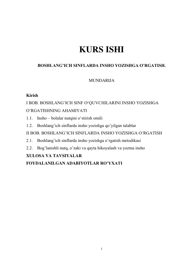 1 
 
 
 
 
KURS ISHI 
 
BOSHLANG’ICH SINFLARDA INSHO YOZISHGA O’RGATISH. 
 
MUNDARIJA 
 
Kirish 
I BOB. BOSHLANG’ICH SINF OʻQUVCHILARINI INSHO YOZISHGA 
O’RGATISHNING AHAMIYATI 
1.1.    Insho – bolalar nutqini oʻstirish omili 
1.2.    Boshlang’ich sinflarda insho yozishga qo’yilgan talablar 
II BOB. BOSHLANG’ICH SINFLARDA INSHO YOZISHGA O’RGATISH 
2.1.    Boshlang’ich sinflarda insho yozishga o’rgatish metodikasi 
2.2.    Bog’lanishli nutq, o’zaki va qayta hikoyalash va yozma insho 
XULOSA VA TAVSIYALAR 
FOYDALANILGAN ADABIYOTLAR RO’YXATI 
 
 
 
 
 
 
 
 
 
 
