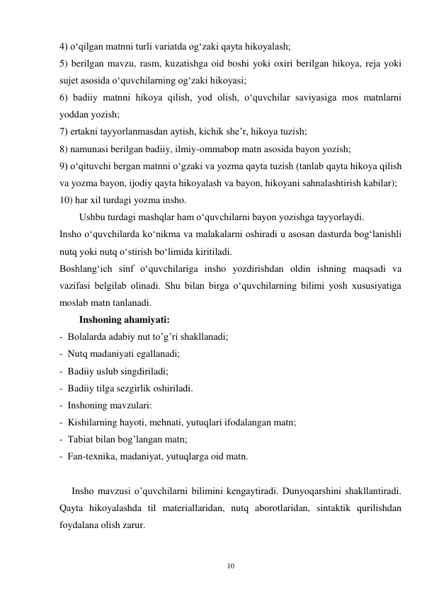 10 
4) oʻqilgan matnni turli variatda ogʻzaki qayta hikoyalash; 
5) berilgan mavzu, rasm, kuzatishga oid boshi yoki oxiri berilgan hikoya, reja yoki 
sujet asosida oʻquvchilarning ogʻzaki hikoyasi; 
6) badiiy matnni hikoya qilish, yod olish, oʻquvchilar saviyasiga mos matnlarni 
yoddan yozish; 
7) ertakni tayyorlanmasdan aytish, kichik she’r, hikoya tuzish; 
8) namunasi berilgan badiiy, ilmiy-ommabop matn asosida bayon yozish;   
9) oʻqituvchi bergan matnni oʻgzaki va yozma qayta tuzish (tanlab qayta hikoya qilish 
va yozma bayon, ijodiy qayta hikoyalash va bayon, hikoyani sahnalashtirish kabilar); 
10) har xil turdagi yozma insho. 
        Ushbu turdagi mashqlar ham oʻquvchilarni bayon yozishga tayyorlaydi. 
Insho oʻquvchilarda koʻnikma va malakalarni oshiradi u asosan dasturda bogʻlanishli 
nutq yoki nutq oʻstirish boʻlimida kiritiladi. 
Boshlangʻich sinf oʻquvchilariga insho yozdirishdan oldin ishning maqsadi va 
vazifasi belgilab olinadi. Shu bilan birga oʻquvchilarning bilimi yosh xususiyatiga 
moslab matn tanlanadi.   
        Inshoning ahamiyati:   
-  Bolalarda adabiy nut to’g’ri shakllanadi; 
-  Nutq madaniyati egallanadi; 
-  Badiiy uslub singdiriladi; 
-  Badiiy tilga sezgirlik oshiriladi. 
-  Inshoning mavzulari: 
-  Kishilarning hayoti, mehnati, yutuqlari ifodalangan matn; 
-  Tabiat bilan bog’langan matn; 
-  Fan-texnika, madaniyat, yutuqlarga oid matn.   
 
     Insho mavzusi o’quvchilarni bilimini kengaytiradi. Dunyoqarshini shakllantiradi. 
Qayta hikoyalashda til materiallaridan, nutq aborotlaridan, sintaktik qurilishdan 
foydalana olish zarur. 
 
